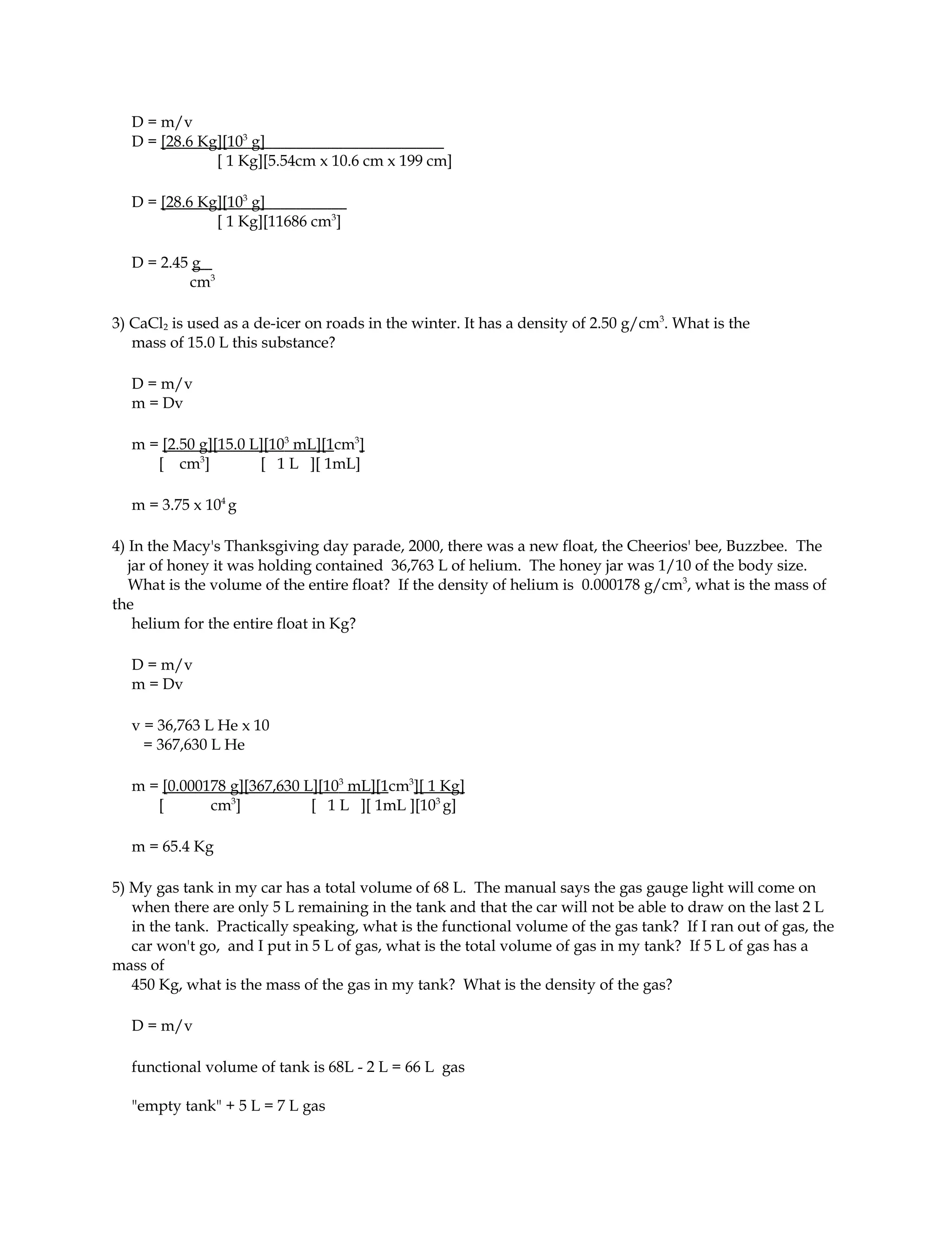 D = m/v
  D = [28.6 Kg][103 g]
              [ 1 Kg][5.54cm x 10.6 cm x 199 cm]

  D = [28.6 Kg][103 g]
              [ 1 Kg][11686 cm3]

  D = 2.45 g
          cm3

3) CaCl2 is used as a de-icer on roads in the winter. It has a density of 2.50 g/cm3. What is the
   mass of 15.0 L this substance?

  D = m/v
  m = Dv

  m = [2.50 g][15.0 L][103 mL][1cm3]
     [ cm3]          [ 1 L ][ 1mL]

  m = 3.75 x 104 g

4) In the Macy's Thanksgiving day parade, 2000, there was a new float, the Cheerios' bee, Buzzbee. The
   jar of honey it was holding contained 36,763 L of helium. The honey jar was 1/10 of the body size.
   What is the volume of the entire float? If the density of helium is 0.000178 g/cm3, what is the mass of
the
    helium for the entire float in Kg?

  D = m/v
  m = Dv

  v = 36,763 L He x 10
    = 367,630 L He

  m = [0.000178 g][367,630 L][103 mL][1cm3][ 1 Kg]
     [       cm3]           [ 1 L ][ 1mL ][103 g]

  m = 65.4 Kg

5) My gas tank in my car has a total volume of 68 L. The manual says the gas gauge light will come on
   when there are only 5 L remaining in the tank and that the car will not be able to draw on the last 2 L
   in the tank. Practically speaking, what is the functional volume of the gas tank? If I ran out of gas, the
   car won't go, and I put in 5 L of gas, what is the total volume of gas in my tank? If 5 L of gas has a
mass of
   450 Kg, what is the mass of the gas in my tank? What is the density of the gas?

  D = m/v

  functional volume of tank is 68L - 2 L = 66 L gas

  "empty tank" + 5 L = 7 L gas
 
