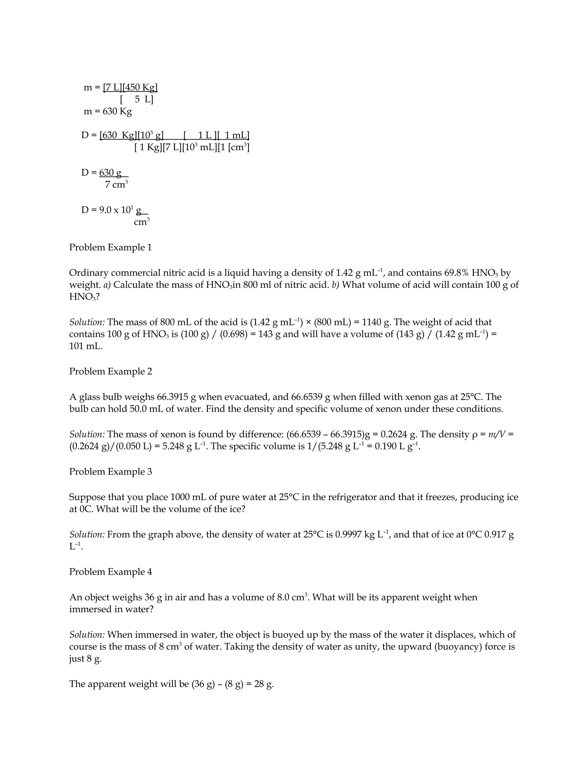 m = [7 L][450 Kg]
           [ 5 L]
   m = 630 Kg

  D = [630 Kg][103 g]    [ 1 L ][ 1 mL]
             [ 1 Kg][7 L][103 mL][1 [cm3]

  D = 630 g
       7 cm3

  D = 9.0 x 101 g
               cm3

Problem Example 1

Ordinary commercial nitric acid is a liquid having a density of 1.42 g mL–1, and contains 69.8% HNO3 by
weight. a) Calculate the mass of HNO3in 800 ml of nitric acid. b) What volume of acid will contain 100 g of
HNO3?

Solution: The mass of 800 mL of the acid is (1.42 g mL–1) × (800 mL) = 1140 g. The weight of acid that
contains 100 g of HNO3 is (100 g) / (0.698) = 143 g and will have a volume of (143 g) / (1.42 g mL–1) =
101 mL.

Problem Example 2

A glass bulb weighs 66.3915 g when evacuated, and 66.6539 g when filled with xenon gas at 25°C. The
bulb can hold 50.0 mL of water. Find the density and specific volume of xenon under these conditions.

Solution: The mass of xenon is found by difference: (66.6539 – 66.3915)g = 0.2624 g. The density ρ = m/V =
(0.2624 g)/(0.050 L) = 5.248 g L–1. The specific volume is 1/(5.248 g L–1 = 0.190 L g–1.

Problem Example 3

Suppose that you place 1000 mL of pure water at 25°C in the refrigerator and that it freezes, producing ice
at 0C. What will be the volume of the ice?

Solution: From the graph above, the density of water at 25°C is 0.9997 kg L–1, and that of ice at 0°C 0.917 g
L–1.

Problem Example 4

An object weighs 36 g in air and has a volume of 8.0 cm3. What will be its apparent weight when
immersed in water?

Solution: When immersed in water, the object is buoyed up by the mass of the water it displaces, which of
course is the mass of 8 cm3 of water. Taking the density of water as unity, the upward (buoyancy) force is
just 8 g.

The apparent weight will be (36 g) – (8 g) = 28 g.
 