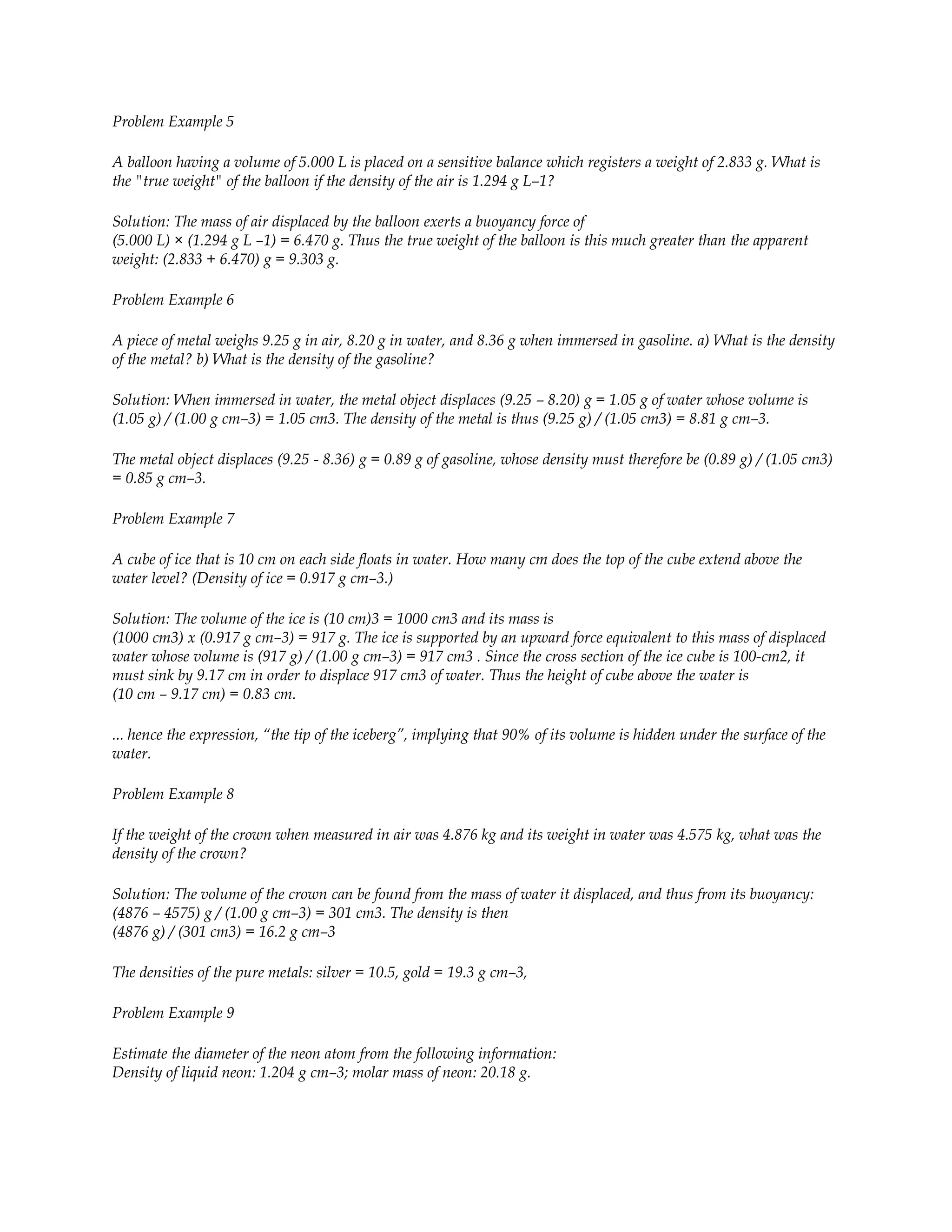 Problem Example 5

A balloon having a volume of 5.000 L is placed on a sensitive balance which registers a weight of 2.833 g. What is
the "true weight" of the balloon if the density of the air is 1.294 g L–1?

Solution: The mass of air displaced by the balloon exerts a buoyancy force of
(5.000 L) × (1.294 g L –1) = 6.470 g. Thus the true weight of the balloon is this much greater than the apparent
weight: (2.833 + 6.470) g = 9.303 g.

Problem Example 6

A piece of metal weighs 9.25 g in air, 8.20 g in water, and 8.36 g when immersed in gasoline. a) What is the density
of the metal? b) What is the density of the gasoline?

Solution: When immersed in water, the metal object displaces (9.25 – 8.20) g = 1.05 g of water whose volume is
(1.05 g) / (1.00 g cm–3) = 1.05 cm3. The density of the metal is thus (9.25 g) / (1.05 cm3) = 8.81 g cm–3.

The metal object displaces (9.25 - 8.36) g = 0.89 g of gasoline, whose density must therefore be (0.89 g) / (1.05 cm3)
= 0.85 g cm–3.

Problem Example 7

A cube of ice that is 10 cm on each side floats in water. How many cm does the top of the cube extend above the
water level? (Density of ice = 0.917 g cm–3.)

Solution: The volume of the ice is (10 cm)3 = 1000 cm3 and its mass is
(1000 cm3) x (0.917 g cm–3) = 917 g. The ice is supported by an upward force equivalent to this mass of displaced
water whose volume is (917 g) / (1.00 g cm–3) = 917 cm3 . Since the cross section of the ice cube is 100-cm2, it
must sink by 9.17 cm in order to displace 917 cm3 of water. Thus the height of cube above the water is
(10 cm – 9.17 cm) = 0.83 cm.

... hence the expression, “the tip of the iceberg”, implying that 90% of its volume is hidden under the surface of the
water.

Problem Example 8

If the weight of the crown when measured in air was 4.876 kg and its weight in water was 4.575 kg, what was the
density of the crown?

Solution: The volume of the crown can be found from the mass of water it displaced, and thus from its buoyancy:
(4876 – 4575) g / (1.00 g cm–3) = 301 cm3. The density is then
(4876 g) / (301 cm3) = 16.2 g cm–3

The densities of the pure metals: silver = 10.5, gold = 19.3 g cm–3,

Problem Example 9

Estimate the diameter of the neon atom from the following information:
Density of liquid neon: 1.204 g cm–3; molar mass of neon: 20.18 g.
 