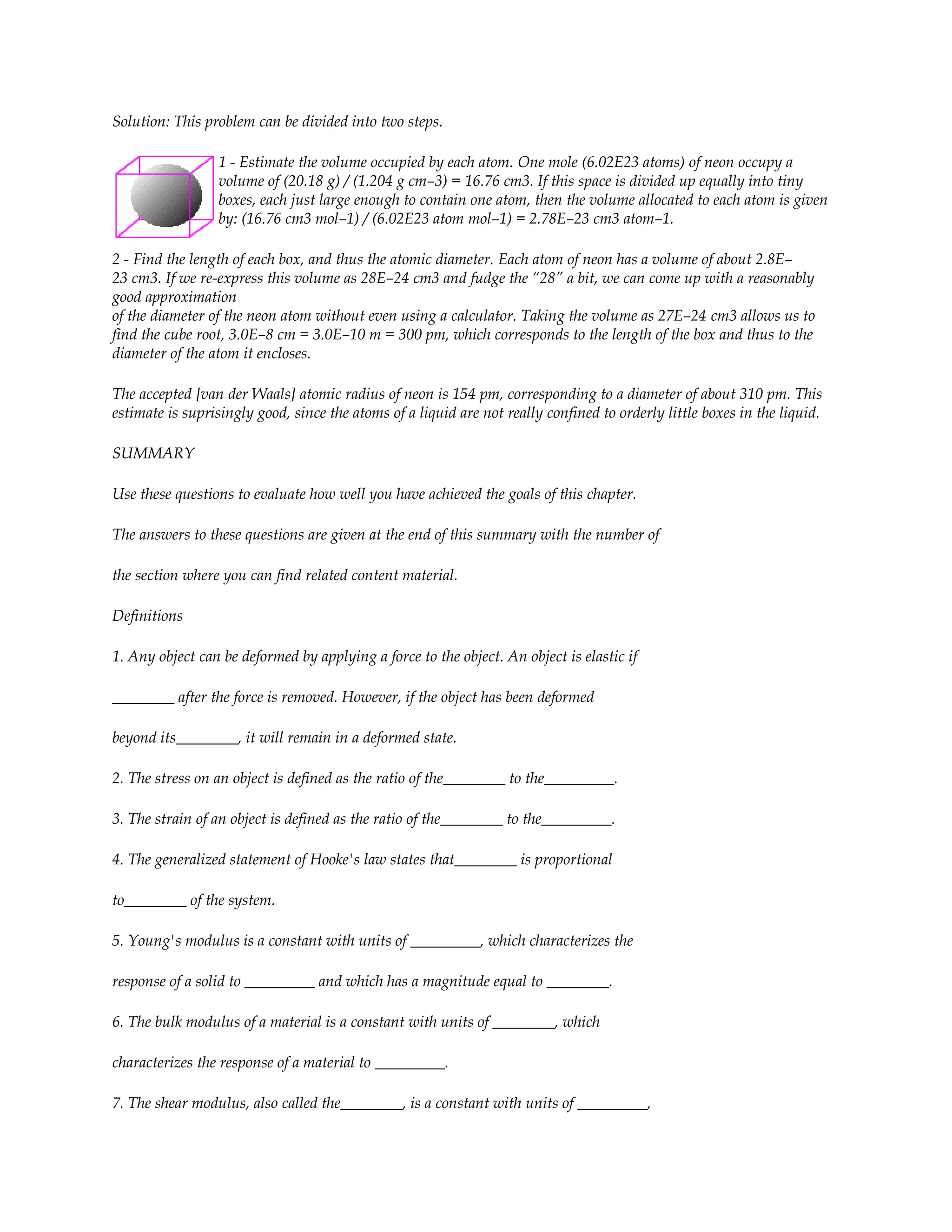Solution: This problem can be divided into two steps.

                 1 - Estimate the volume occupied by each atom. One mole (6.02E23 atoms) of neon occupy a
                 volume of (20.18 g) / (1.204 g cm–3) = 16.76 cm3. If this space is divided up equally into tiny
                 boxes, each just large enough to contain one atom, then the volume allocated to each atom is given
                 by: (16.76 cm3 mol–1) / (6.02E23 atom mol–1) = 2.78E–23 cm3 atom–1.

2 - Find the length of each box, and thus the atomic diameter. Each atom of neon has a volume of about 2.8E–
23 cm3. If we re-express this volume as 28E–24 cm3 and fudge the “28” a bit, we can come up with a reasonably
good approximation
of the diameter of the neon atom without even using a calculator. Taking the volume as 27E–24 cm3 allows us to
find the cube root, 3.0E–8 cm = 3.0E–10 m = 300 pm, which corresponds to the length of the box and thus to the
diameter of the atom it encloses.

The accepted [van der Waals] atomic radius of neon is 154 pm, corresponding to a diameter of about 310 pm. This
estimate is suprisingly good, since the atoms of a liquid are not really confined to orderly little boxes in the liquid.

SUMMARY

Use these questions to evaluate how well you have achieved the goals of this chapter.

The answers to these questions are given at the end of this summary with the number of

the section where you can find related content material.

Definitions

1. Any object can be deformed by applying a force to the object. An object is elastic if

________ after the force is removed. However, if the object has been deformed

beyond its________, it will remain in a deformed state.

2. The stress on an object is defined as the ratio of the________ to the_________.

3. The strain of an object is defined as the ratio of the________ to the_________.

4. The generalized statement of Hooke's law states that________ is proportional

to________ of the system.

5. Young's modulus is a constant with units of _________, which characterizes the

response of a solid to _________ and which has a magnitude equal to ________.

6. The bulk modulus of a material is a constant with units of ________, which

characterizes the response of a material to _________.

7. The shear modulus, also called the________, is a constant with units of _________,
 