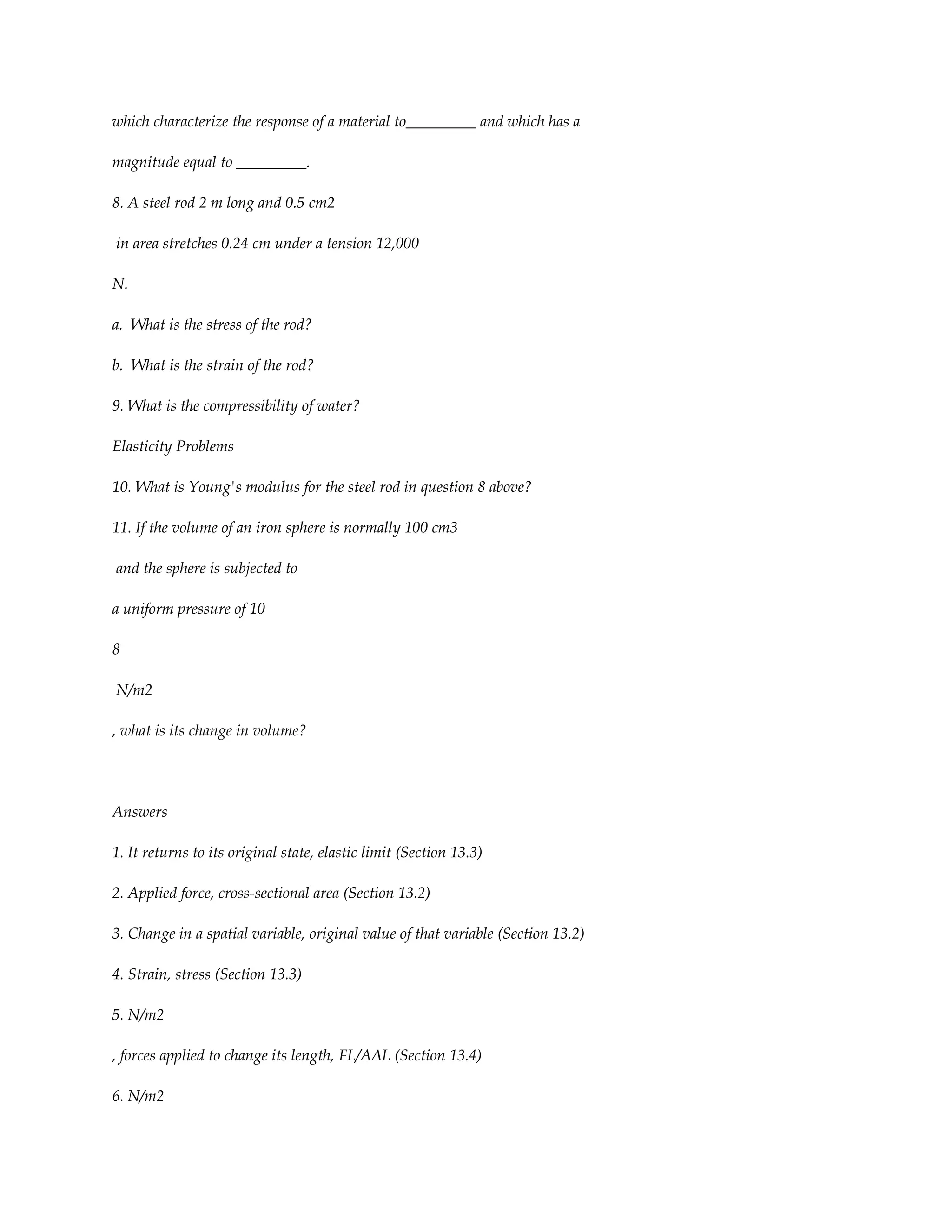 which characterize the response of a material to_________ and which has a

magnitude equal to _________.

8. A steel rod 2 m long and 0.5 cm2

in area stretches 0.24 cm under a tension 12,000

N.

a. What is the stress of the rod?

b. What is the strain of the rod?

9. What is the compressibility of water?

Elasticity Problems

10. What is Young's modulus for the steel rod in question 8 above?

11. If the volume of an iron sphere is normally 100 cm3

and the sphere is subjected to

a uniform pressure of 10

8

N/m2

, what is its change in volume?




Answers

1. It returns to its original state, elastic limit (Section 13.3)

2. Applied force, cross-sectional area (Section 13.2)

3. Change in a spatial variable, original value of that variable (Section 13.2)

4. Strain, stress (Section 13.3)

5. N/m2

, forces applied to change its length, FL/AΔL (Section 13.4)

6. N/m2
 
