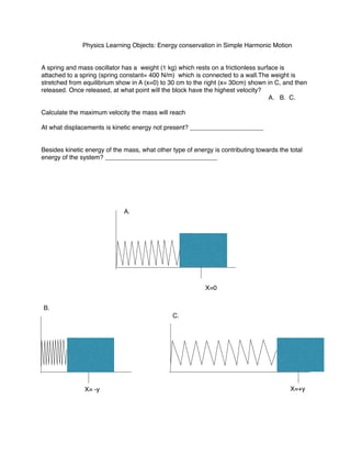 Physics Learning Objects: Energy conservation in Simple Harmonic Motion
A spring and mass oscillator has a weight (1 kg) which rests on a frictionless surface is
attached to a spring (spring constant= 400 N/m) which is connected to a wall.The weight is
stretched from equilibrium show in A (x=0) to 30 cm to the right (x= 30cm) shown in C, and then
released. Once released, at what point will the block have the highest velocity?
A. B. C.
Calculate the maximum velocity the mass will reach
At what displacements is kinetic energy not present? _____________________
Besides kinetic energy of the mass, what other type of energy is contributing towards the total
energy of the system? ________________________________
A.
B.
C.
X=0
X= -y X=+y
 