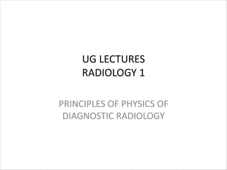 UG LECTURES
RADIOLOGY 1
PRINCIPLES OF PHYSICS OF
DIAGNOSTIC RADIOLOGY
 