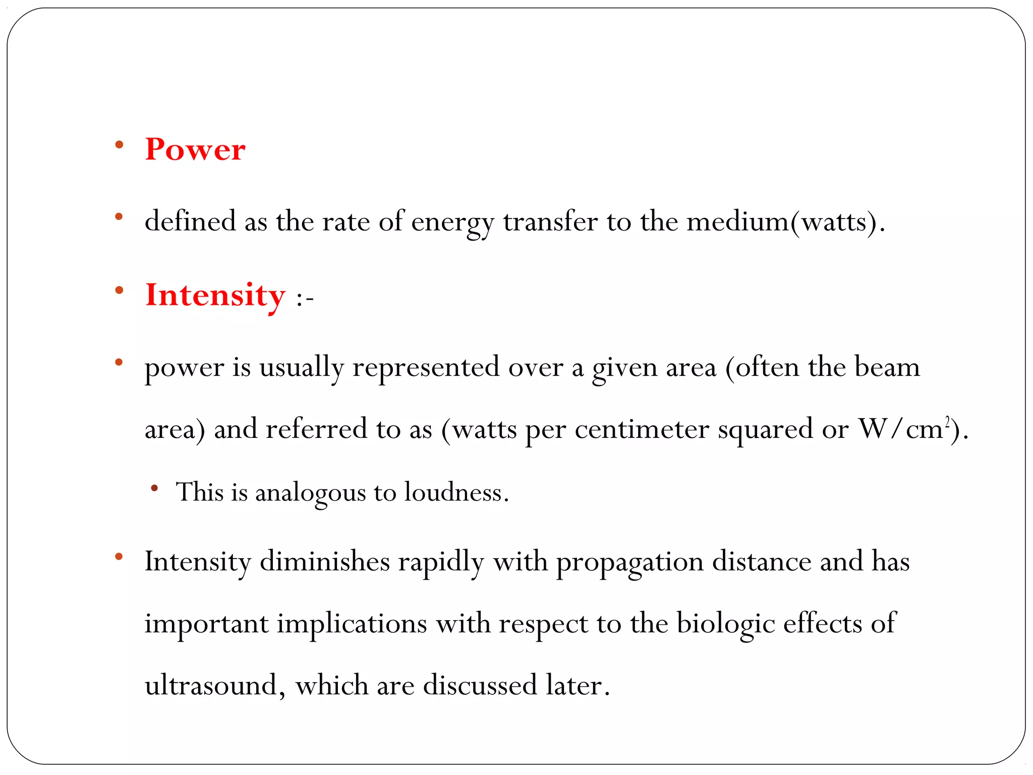 • Power
• defined as the rate of energy transfer to the medium(watts).
• Intensity :-
• power is usually represented over a given area (often the beam
area) and referred to as (watts per centimeter squared or W/cm2
).
• This is analogous to loudness.
• Intensity diminishes rapidly with propagation distance and has
important implications with respect to the biologic effects of
ultrasound, which are discussed later.
 