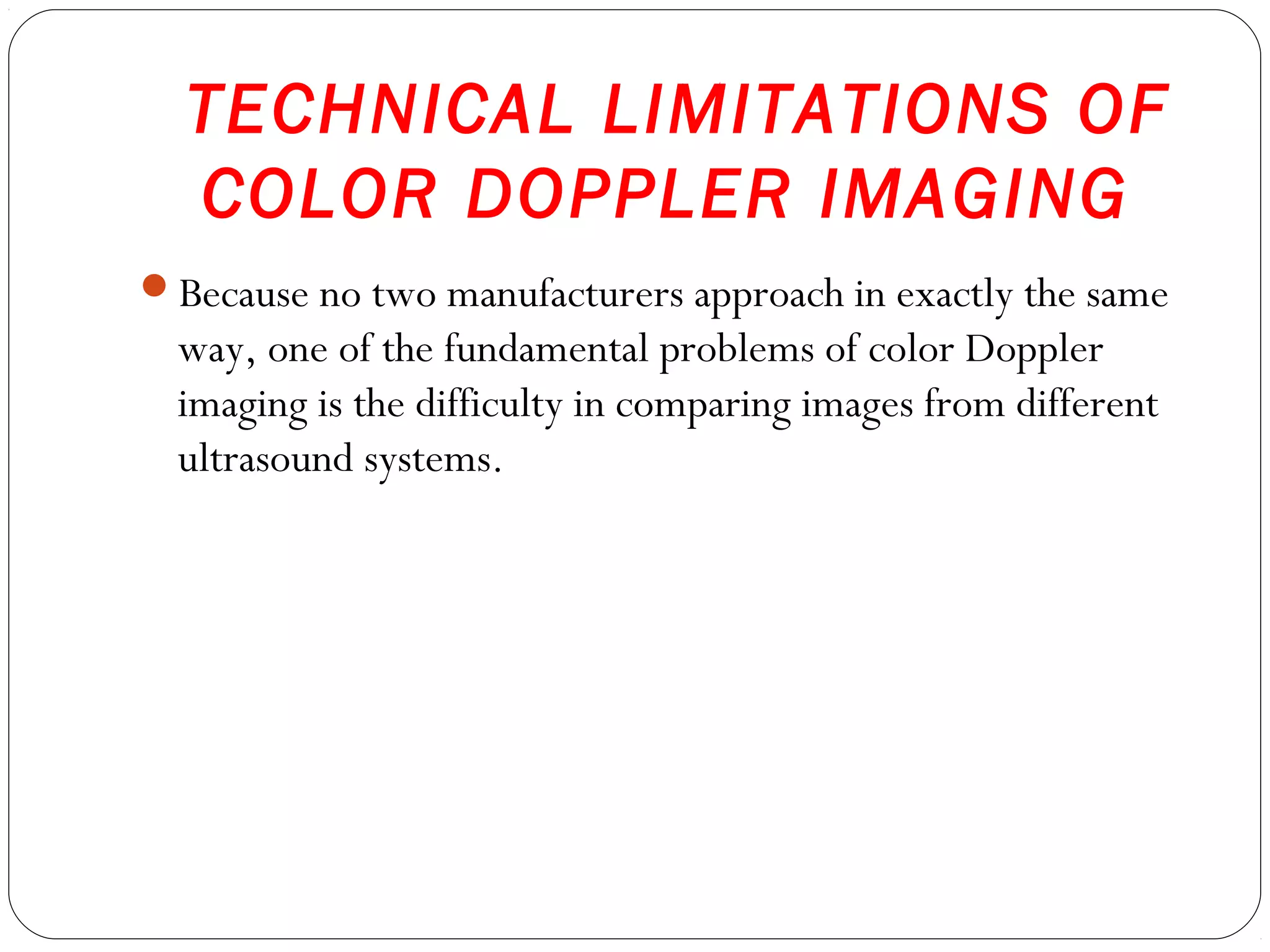 TECHNICAL LIMITATIONS OF
COLOR DOPPLER IMAGING
Because no two manufacturers approach in exactly the same
way, one of the fundamental problems of color Doppler
imaging is the difficulty in comparing images from different
ultrasound systems.
 