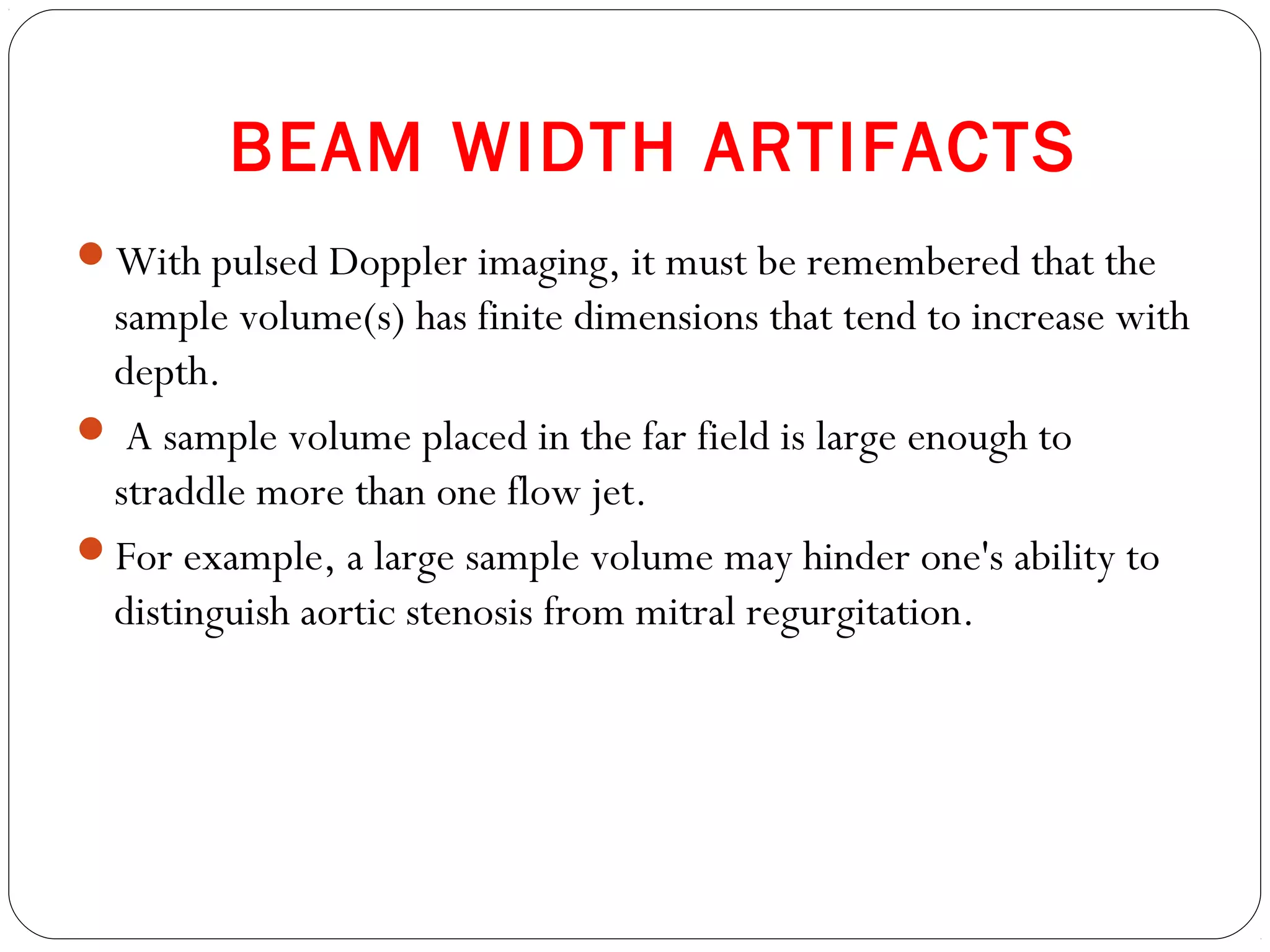 BEAM WIDTH ARTIFACTS
With pulsed Doppler imaging, it must be remembered that the
sample volume(s) has finite dimensions that tend to increase with
depth.
 A sample volume placed in the far field is large enough to
straddle more than one flow jet.
For example, a large sample volume may hinder one's ability to
distinguish aortic stenosis from mitral regurgitation.
 