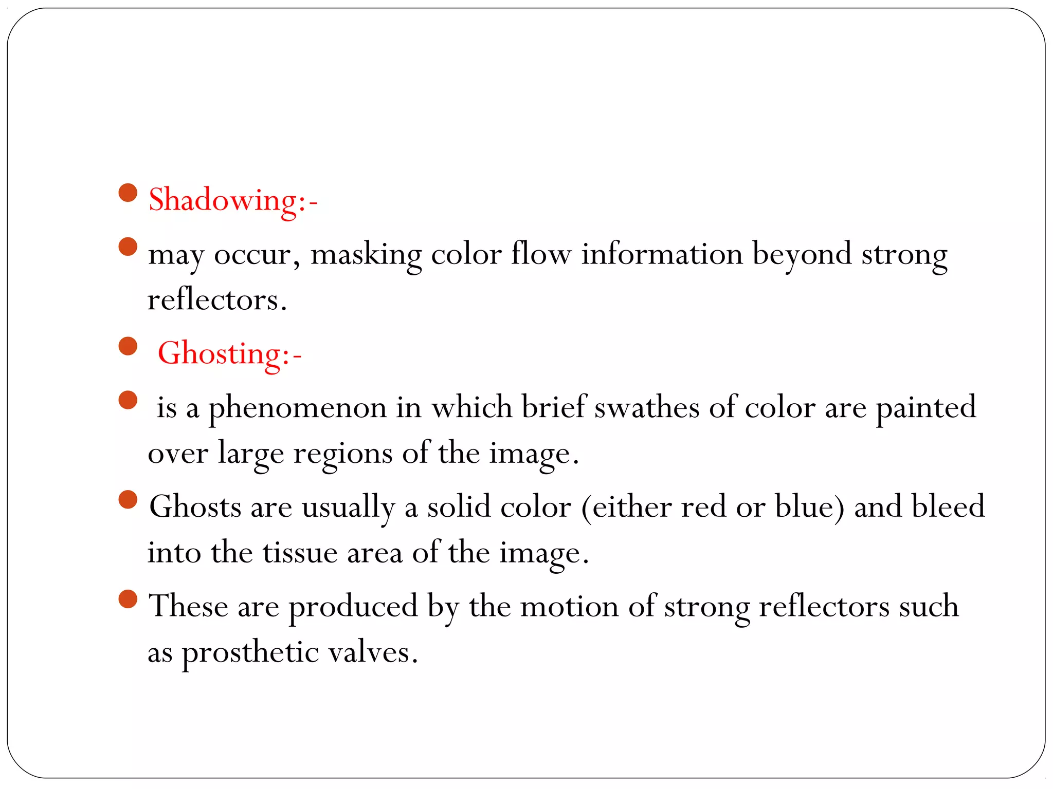 Shadowing:-
may occur, masking color flow information beyond strong
reflectors.
 Ghosting:-
 is a phenomenon in which brief swathes of color are painted
over large regions of the image.
Ghosts are usually a solid color (either red or blue) and bleed
into the tissue area of the image.
These are produced by the motion of strong reflectors such
as prosthetic valves.
 