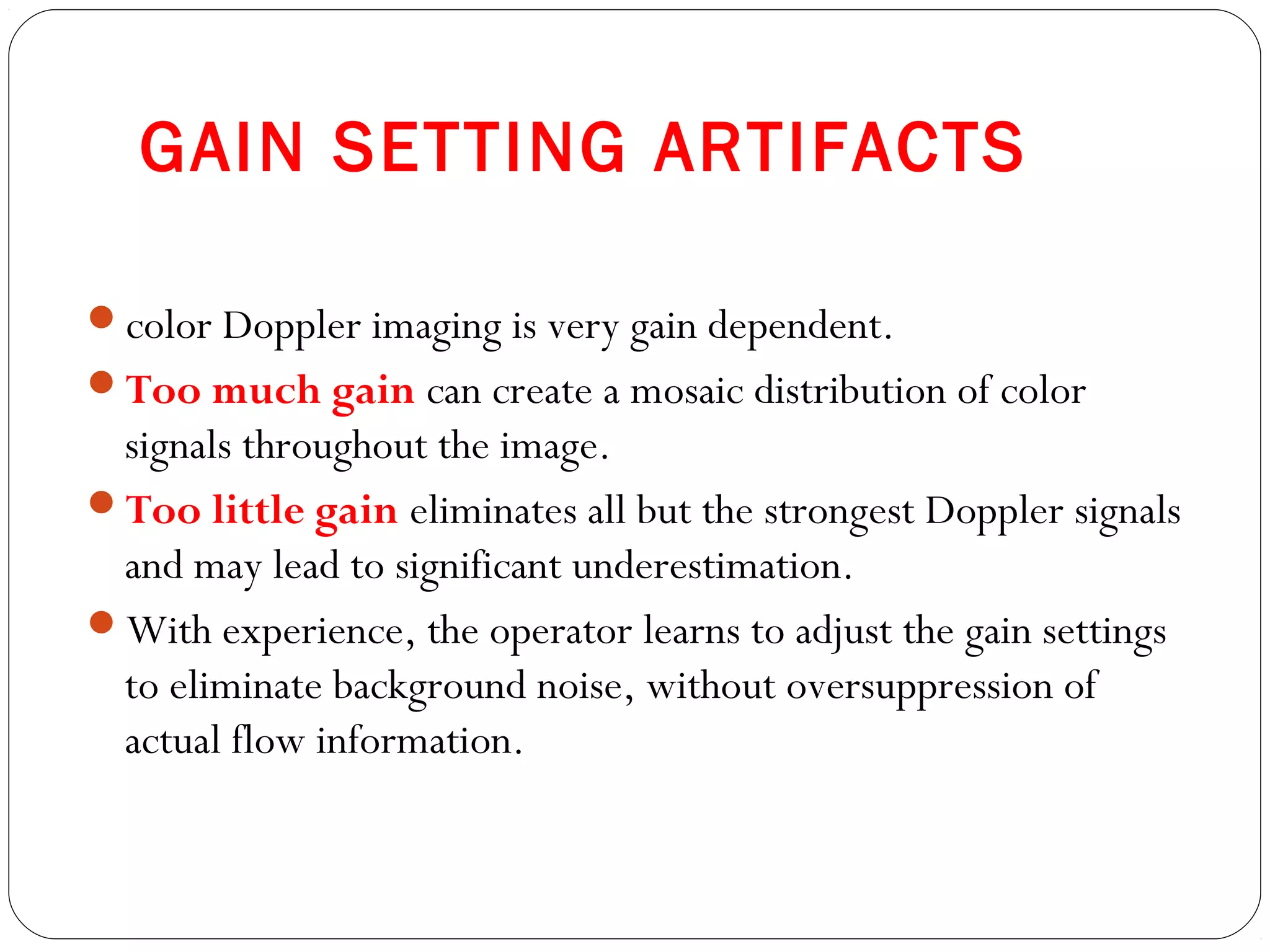 GAIN SETTING ARTIFACTS
color Doppler imaging is very gain dependent.
Too much gain can create a mosaic distribution of color
signals throughout the image.
Too little gain eliminates all but the strongest Doppler signals
and may lead to significant underestimation.
With experience, the operator learns to adjust the gain settings
to eliminate background noise, without oversuppression of
actual flow information.
 