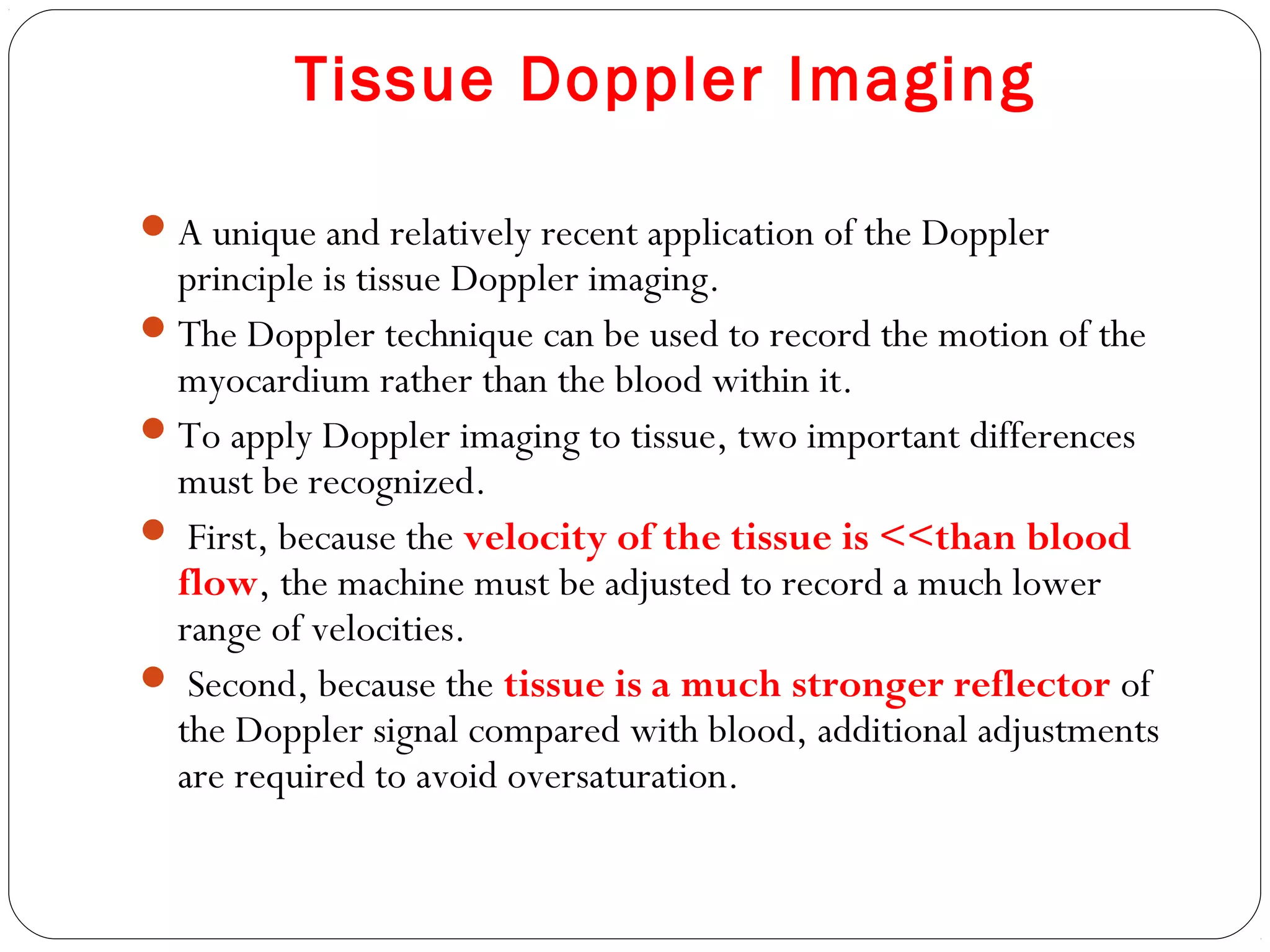 Tissue Doppler Imaging
A unique and relatively recent application of the Doppler
principle is tissue Doppler imaging.
The Doppler technique can be used to record the motion of the
myocardium rather than the blood within it.
To apply Doppler imaging to tissue, two important differences
must be recognized.
 First, because the velocity of the tissue is <<than blood
flow, the machine must be adjusted to record a much lower
range of velocities.
 Second, because the tissue is a much stronger reflector of
the Doppler signal compared with blood, additional adjustments
are required to avoid oversaturation.
 