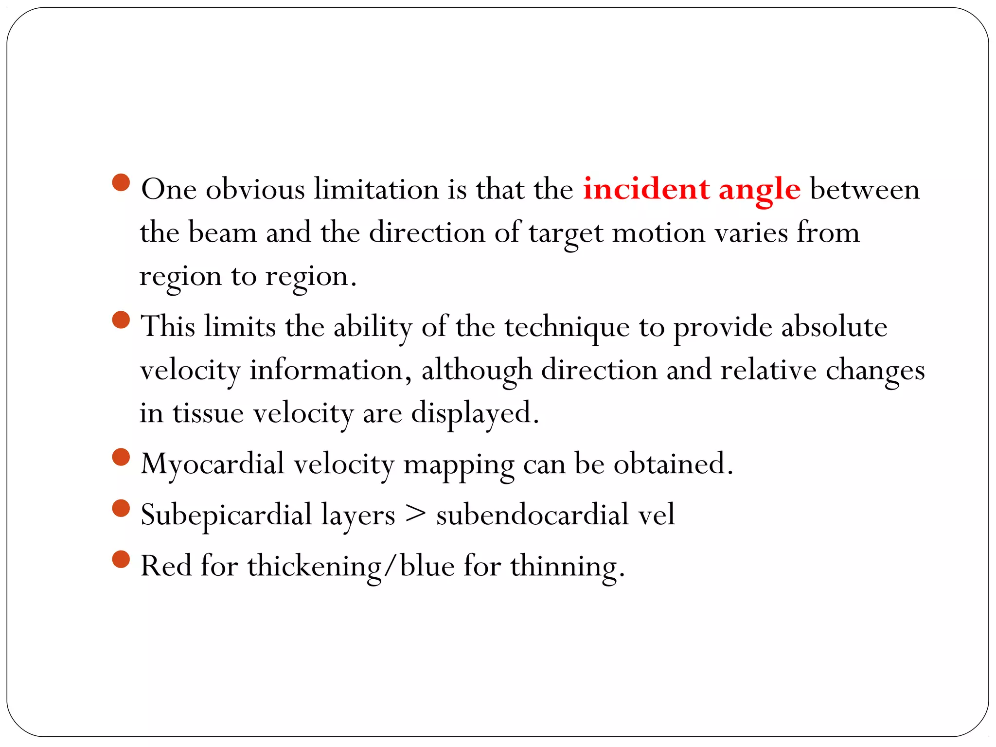 One obvious limitation is that the incident angle between
the beam and the direction of target motion varies from
region to region.
This limits the ability of the technique to provide absolute
velocity information, although direction and relative changes
in tissue velocity are displayed.
Myocardial velocity mapping can be obtained.
Subepicardial layers > subendocardial vel
Red for thickening/blue for thinning.
 