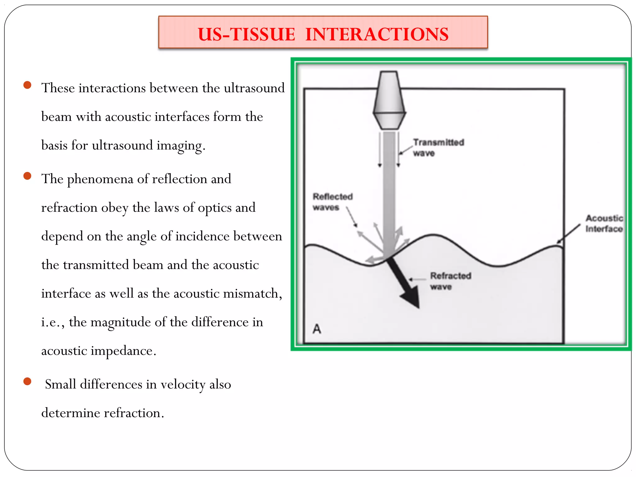 US-TISSUE INTERACTIONS
 These interactions between the ultrasound
beam with acoustic interfaces form the
basis for ultrasound imaging.
 The phenomena of reflection and
refraction obey the laws of optics and
depend on the angle of incidence between
the transmitted beam and the acoustic
interface as well as the acoustic mismatch,
i.e., the magnitude of the difference in
acoustic impedance.
 Small differences in velocity also
determine refraction.
 