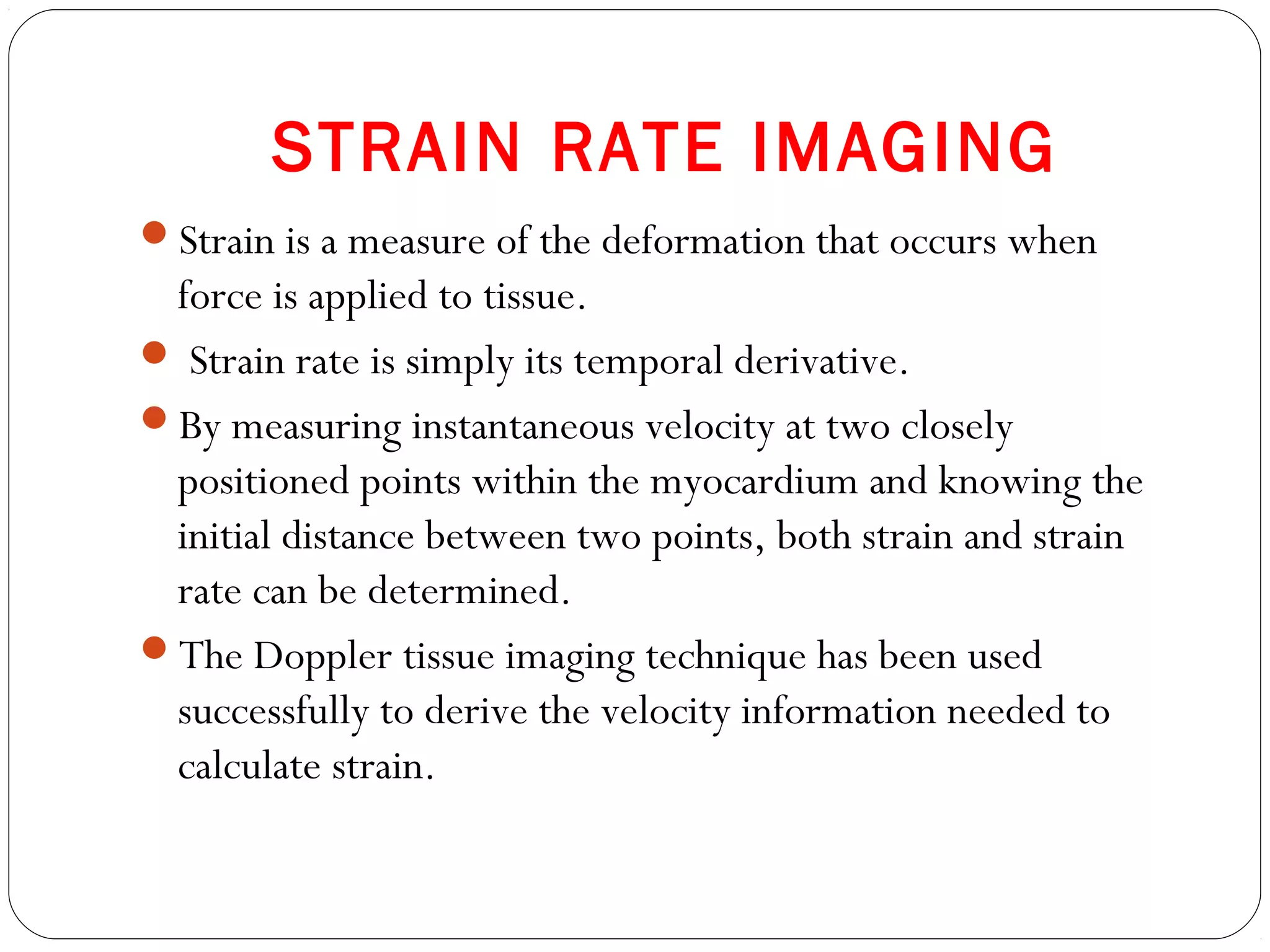 STRAIN RATE IMAGING
Strain is a measure of the deformation that occurs when
force is applied to tissue.
 Strain rate is simply its temporal derivative.
By measuring instantaneous velocity at two closely
positioned points within the myocardium and knowing the
initial distance between two points, both strain and strain
rate can be determined.
The Doppler tissue imaging technique has been used
successfully to derive the velocity information needed to
calculate strain.
 