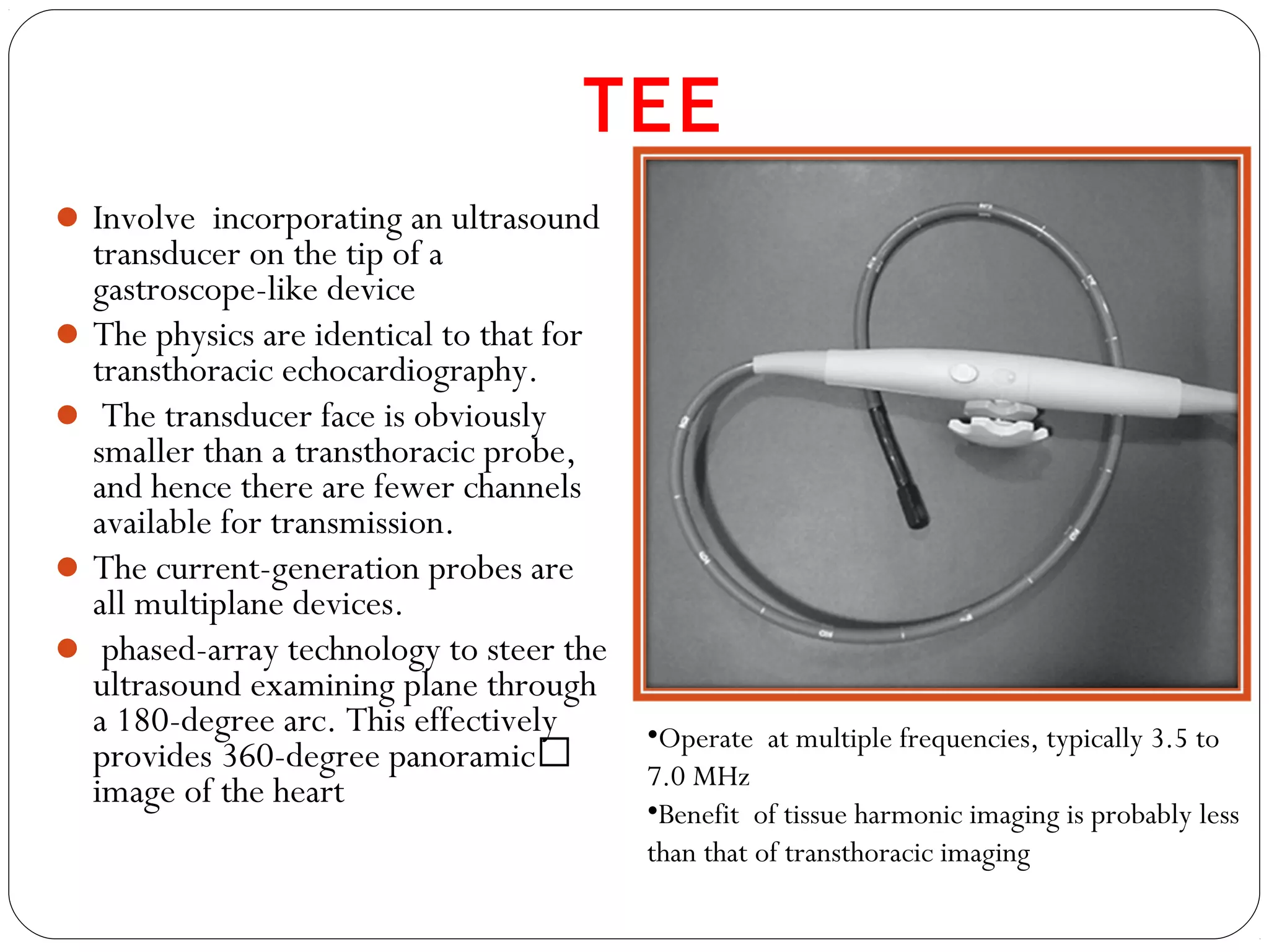 Involve incorporating an ultrasound
transducer on the tip of a
gastroscope-like device
The physics are identical to that for
transthoracic echocardiography.
 The transducer face is obviously
smaller than a transthoracic probe,
and hence there are fewer channels
available for transmission.
The current-generation probes are
all multiplane devices.
 phased-array technology to steer the
ultrasound examining plane through
a 180-degree arc. This effectively
provides 360-degree panoramic
image of the heart
TEE
•Operate at multiple frequencies, typically 3.5 to
7.0 MHz
•Benefit of tissue harmonic imaging is probably less
than that of transthoracic imaging
 