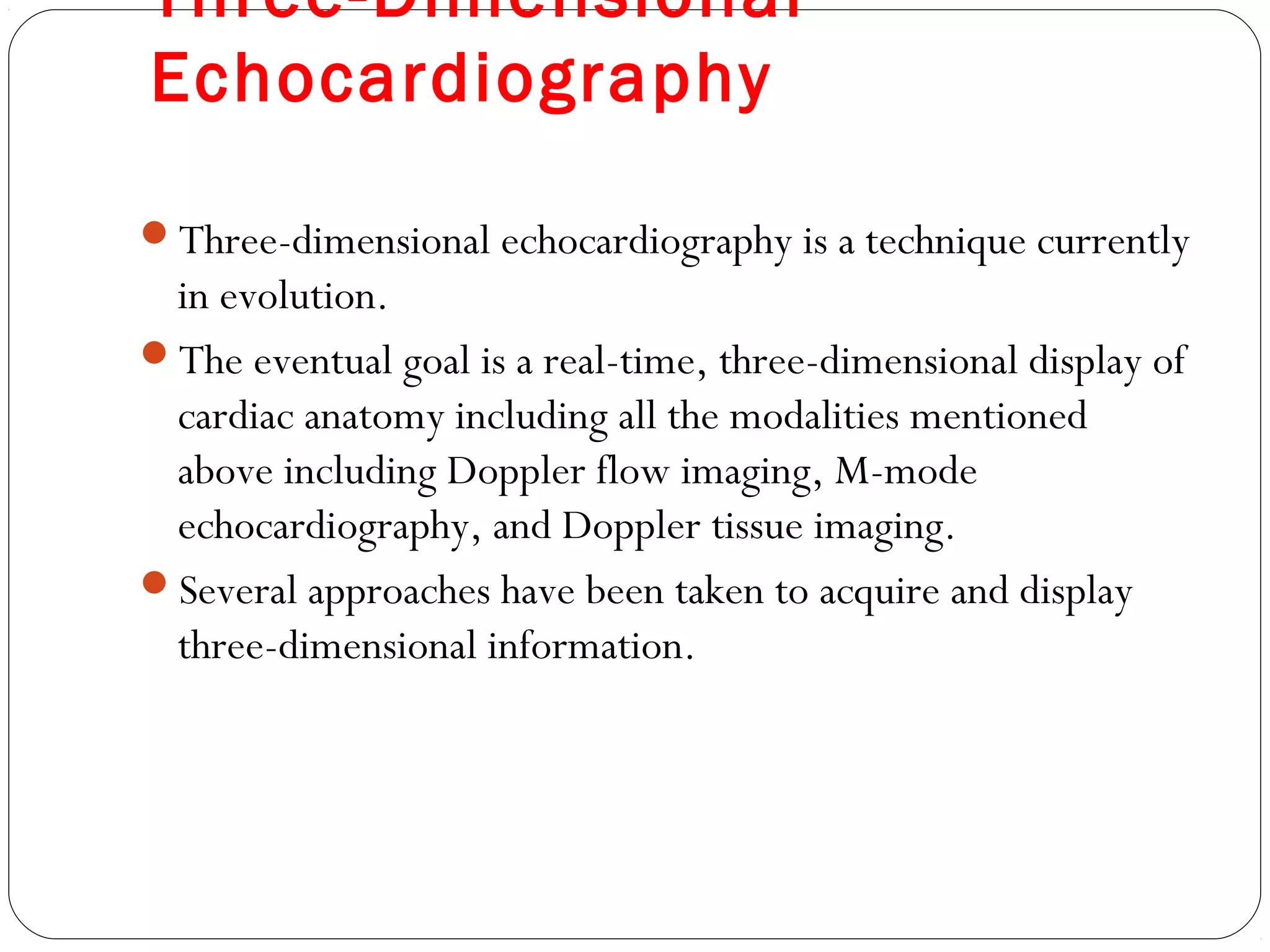 Three-Dimensional
Echocardiography
Three-dimensional echocardiography is a technique currently
in evolution.
The eventual goal is a real-time, three-dimensional display of
cardiac anatomy including all the modalities mentioned
above including Doppler flow imaging, M-mode
echocardiography, and Doppler tissue imaging.
Several approaches have been taken to acquire and display
three-dimensional information.
 
