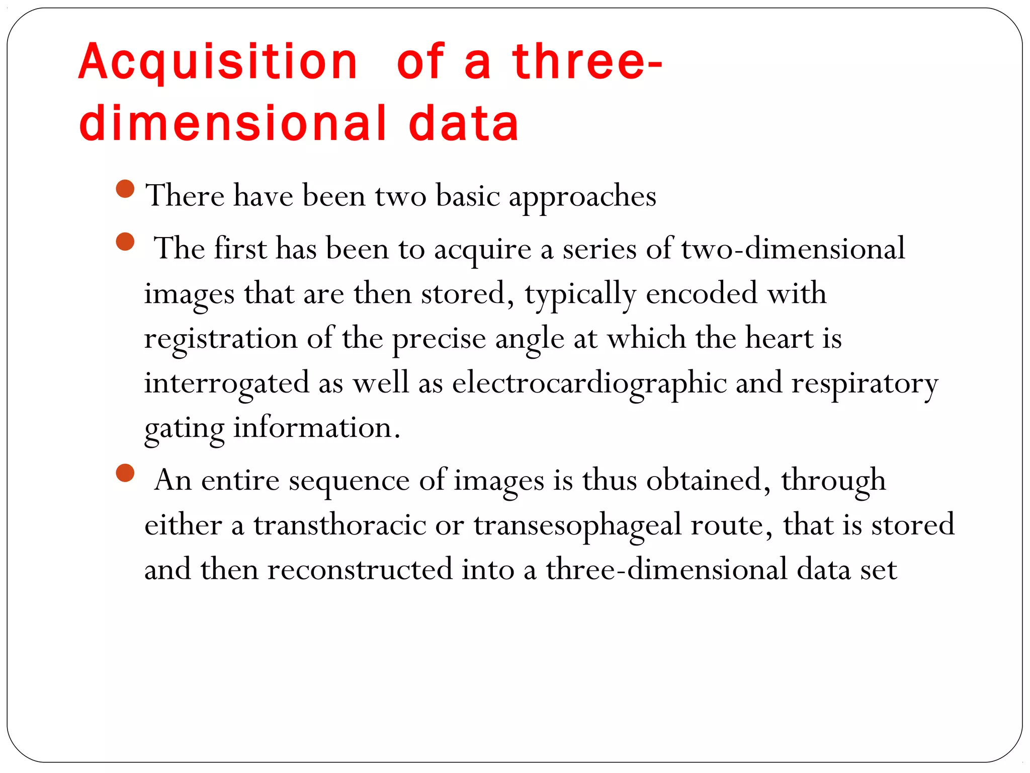 Acquisition of a three-
dimensional data
There have been two basic approaches
 The first has been to acquire a series of two-dimensional
images that are then stored, typically encoded with
registration of the precise angle at which the heart is
interrogated as well as electrocardiographic and respiratory
gating information.
 An entire sequence of images is thus obtained, through
either a transthoracic or transesophageal route, that is stored
and then reconstructed into a three-dimensional data set
 