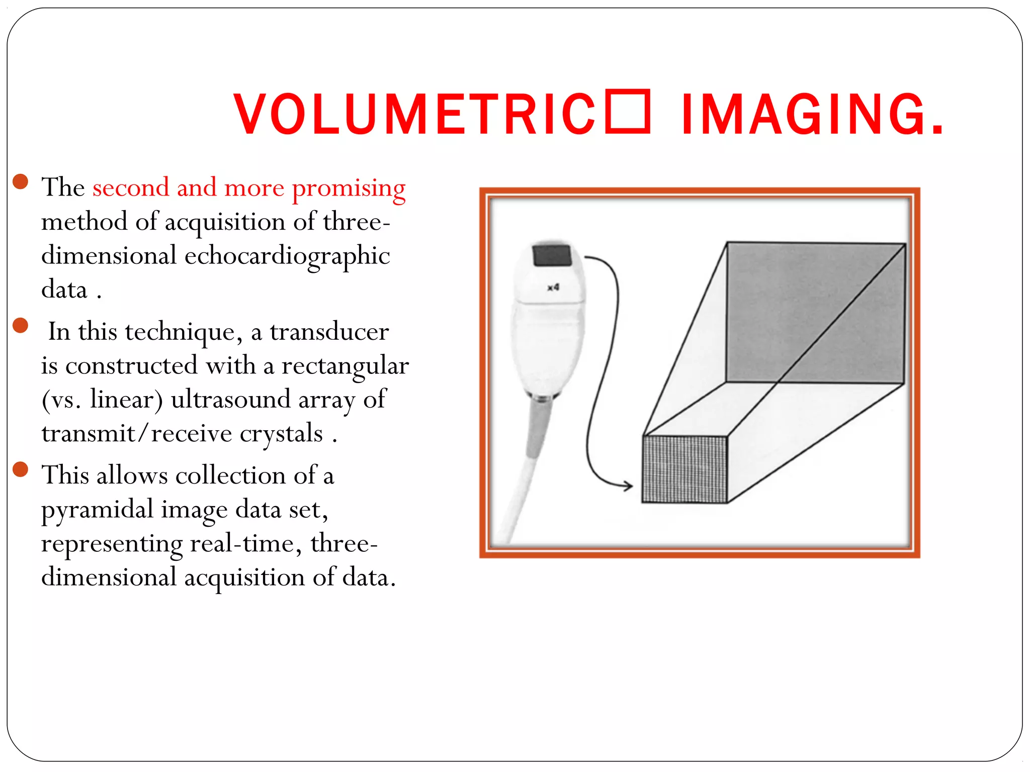 VOLUMETRIC IMAGING.
The second and more promising
method of acquisition of three-
dimensional echocardiographic
data .
 In this technique, a transducer
is constructed with a rectangular
(vs. linear) ultrasound array of
transmit/receive crystals .
This allows collection of a
pyramidal image data set,
representing real-time, three-
dimensional acquisition of data.
 