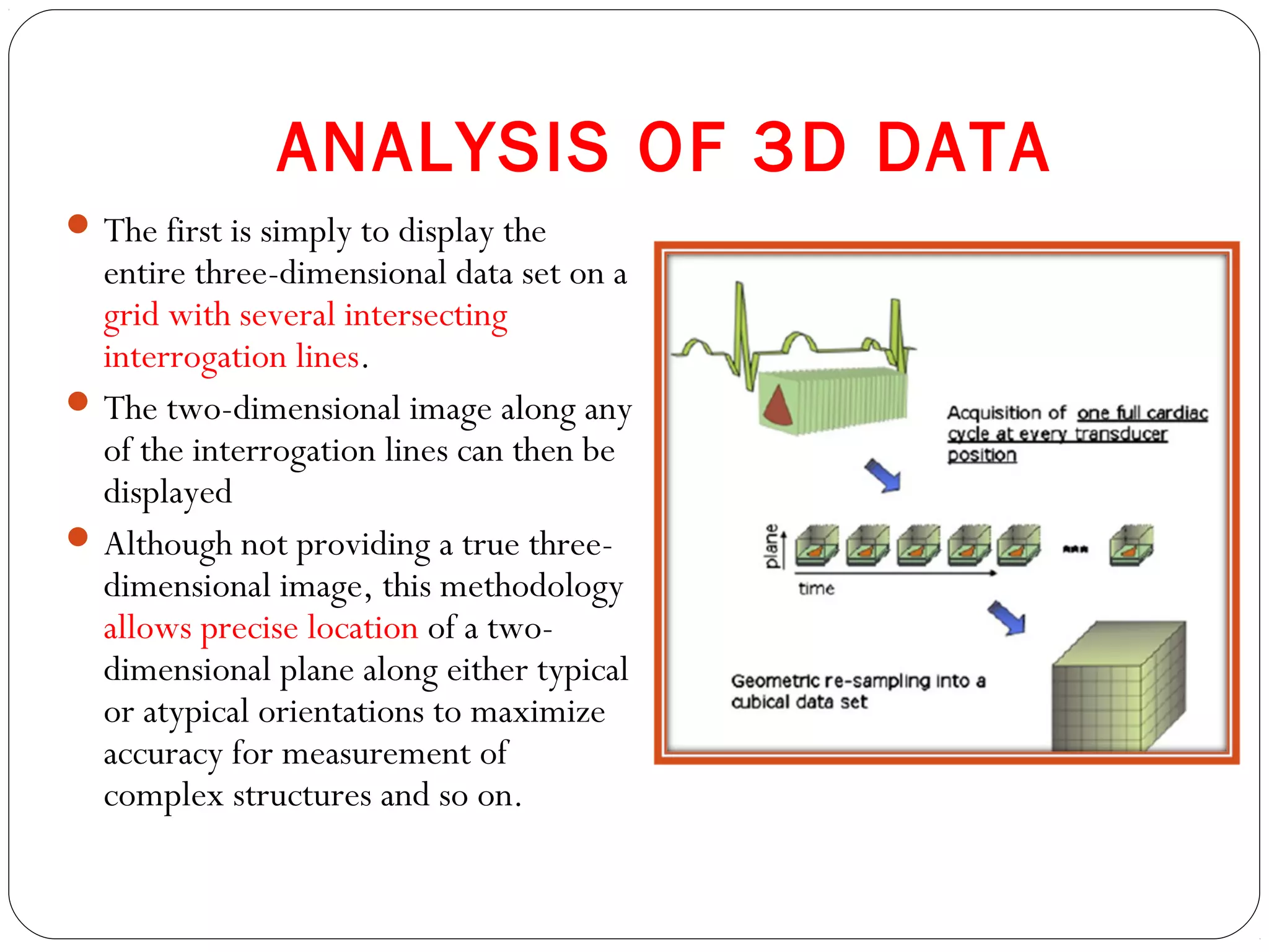 ANALYSIS OF 3D DATA
The first is simply to display the
entire three-dimensional data set on a
grid with several intersecting
interrogation lines.
The two-dimensional image along any
of the interrogation lines can then be
displayed
Although not providing a true three-
dimensional image, this methodology
allows precise location of a two-
dimensional plane along either typical
or atypical orientations to maximize
accuracy for measurement of
complex structures and so on.
 