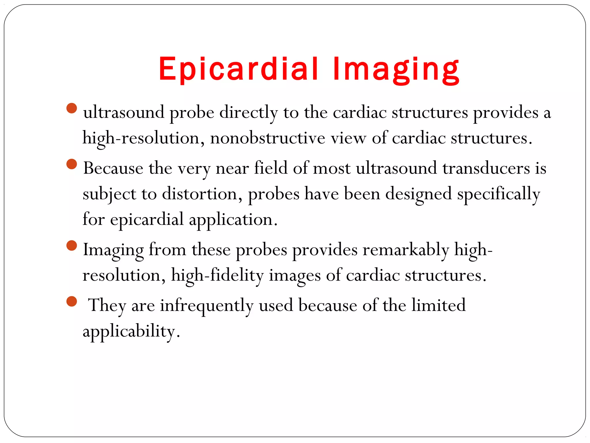 Epicardial Imaging
ultrasound probe directly to the cardiac structures provides a
high-resolution, nonobstructive view of cardiac structures.
Because the very near field of most ultrasound transducers is
subject to distortion, probes have been designed specifically
for epicardial application.
Imaging from these probes provides remarkably high-
resolution, high-fidelity images of cardiac structures.
 They are infrequently used because of the limited
applicability.
 