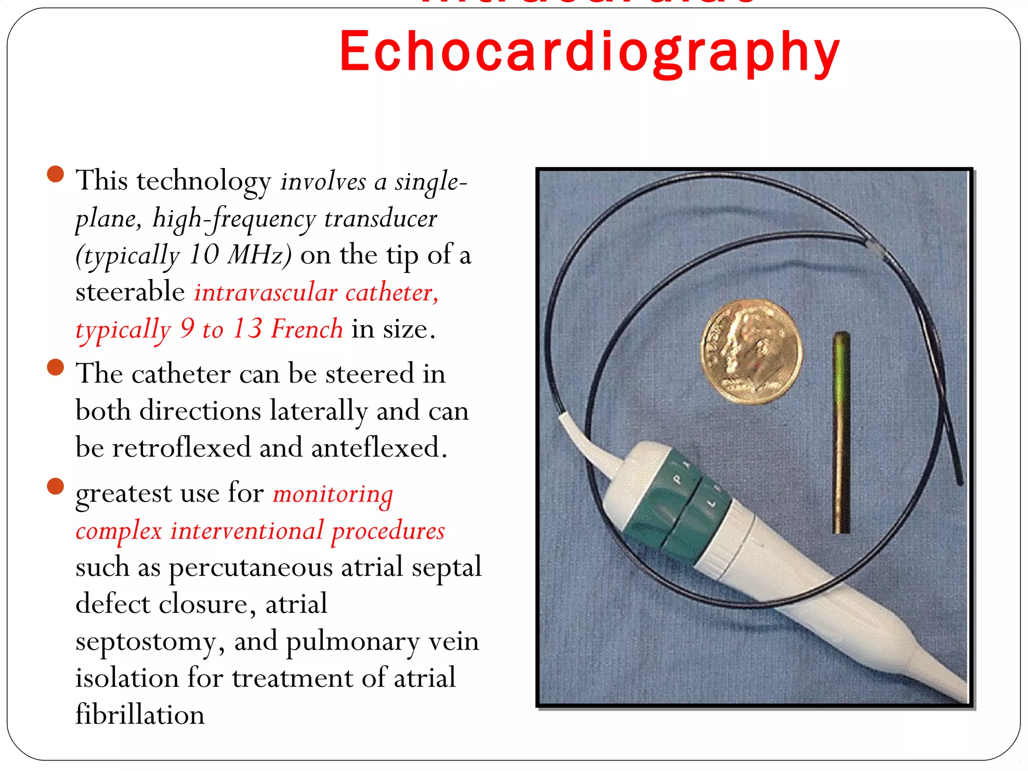 Intracardiac
Echocardiography
This technology involves a single-
plane, high-frequency transducer
(typically 10 MHz) on the tip of a
steerable intravascular catheter,
typically 9 to 13 French in size.
The catheter can be steered in
both directions laterally and can
be retroflexed and anteflexed.
greatest use for monitoring
complex interventional procedures
such as percutaneous atrial septal
defect closure, atrial
septostomy, and pulmonary vein
isolation for treatment of atrial
fibrillation
 