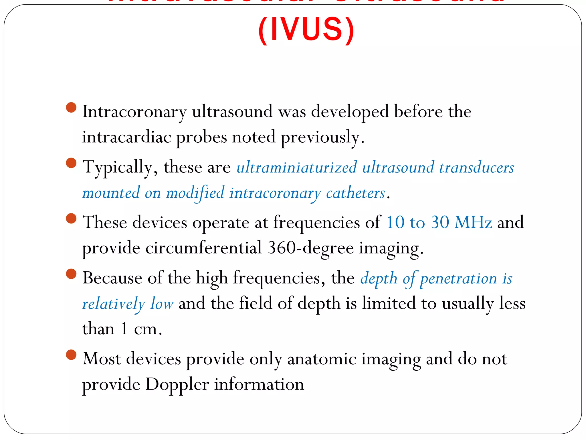 Intravascular Ultrasound
(IVUS)
Intracoronary ultrasound was developed before the
intracardiac probes noted previously.
Typically, these are ultraminiaturized ultrasound transducers
mounted on modified intracoronary catheters.
These devices operate at frequencies of 10 to 30 MHz and
provide circumferential 360-degree imaging.
Because of the high frequencies, the depth of penetration is
relatively low and the field of depth is limited to usually less
than 1 cm.
Most devices provide only anatomic imaging and do not
provide Doppler information
 