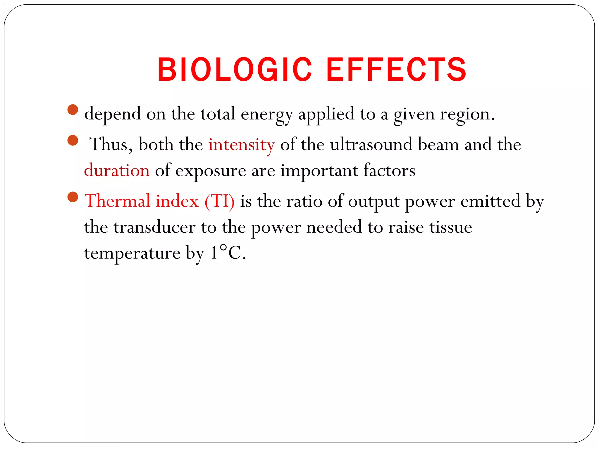 BIOLOGIC EFFECTS
depend on the total energy applied to a given region.
 Thus, both the intensity of the ultrasound beam and the
duration of exposure are important factors
Thermal index (TI) is the ratio of output power emitted by
the transducer to the power needed to raise tissue
temperature by 1°C.
 