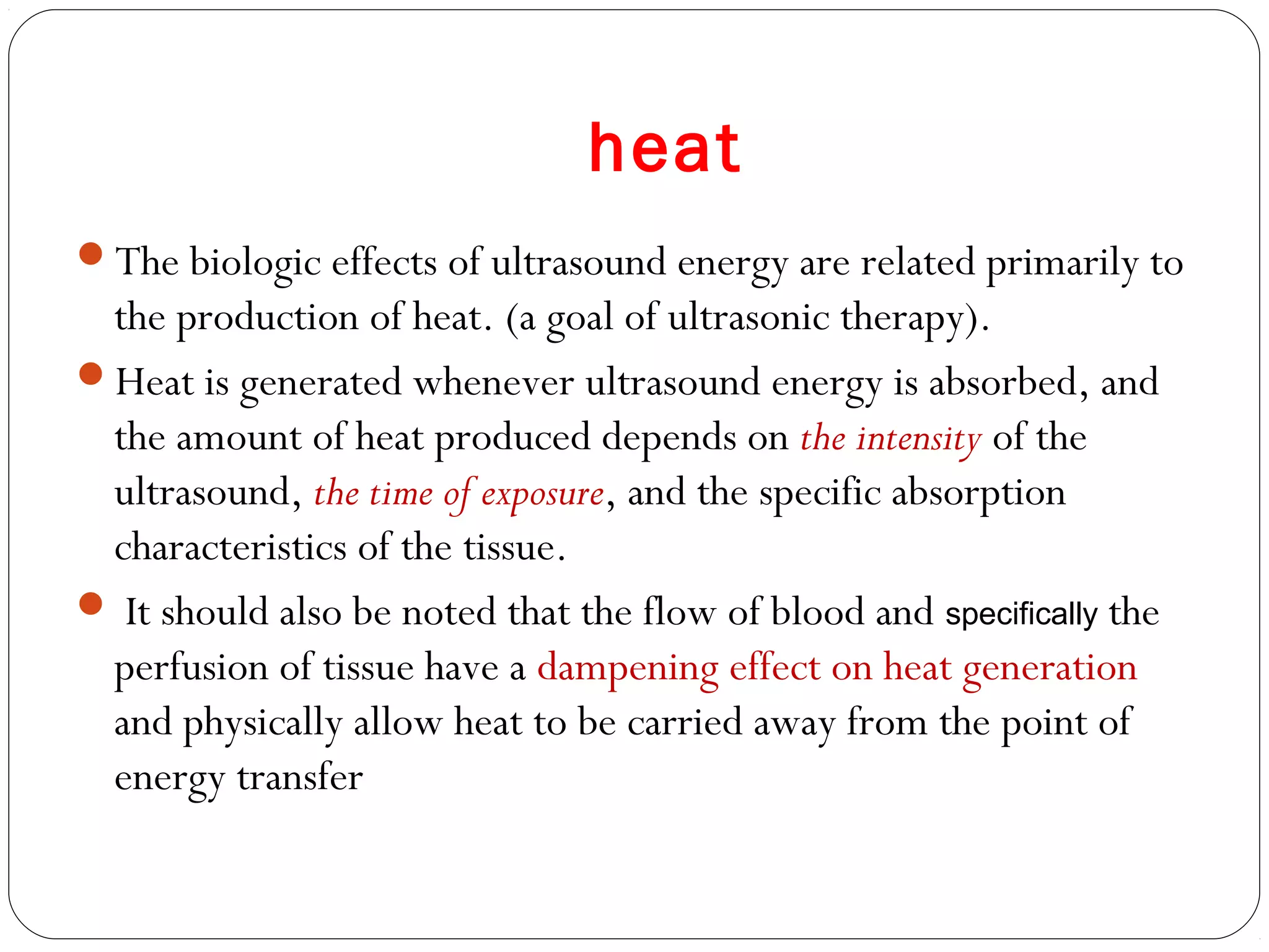 heat
The biologic effects of ultrasound energy are related primarily to
the production of heat. (a goal of ultrasonic therapy).
Heat is generated whenever ultrasound energy is absorbed, and
the amount of heat produced depends on the intensity of the
ultrasound, the time of exposure, and the specific absorption
characteristics of the tissue.
 It should also be noted that the flow of blood and specifically the
perfusion of tissue have a dampening effect on heat generation
and physically allow heat to be carried away from the point of
energy transfer
 