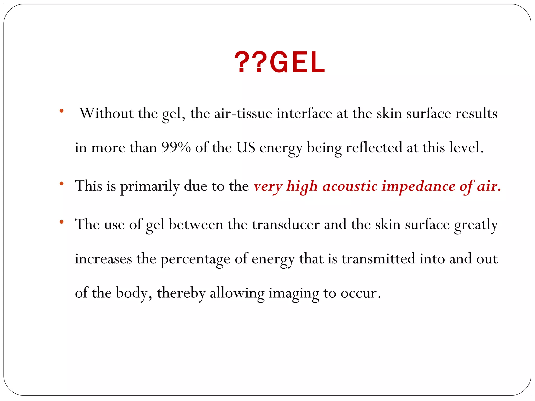 ??GEL
• Without the gel, the air-tissue interface at the skin surface results
in more than 99% of the US energy being reflected at this level.
• This is primarily due to the very high acoustic impedance of air.
• The use of gel between the transducer and the skin surface greatly
increases the percentage of energy that is transmitted into and out
of the body, thereby allowing imaging to occur.
 