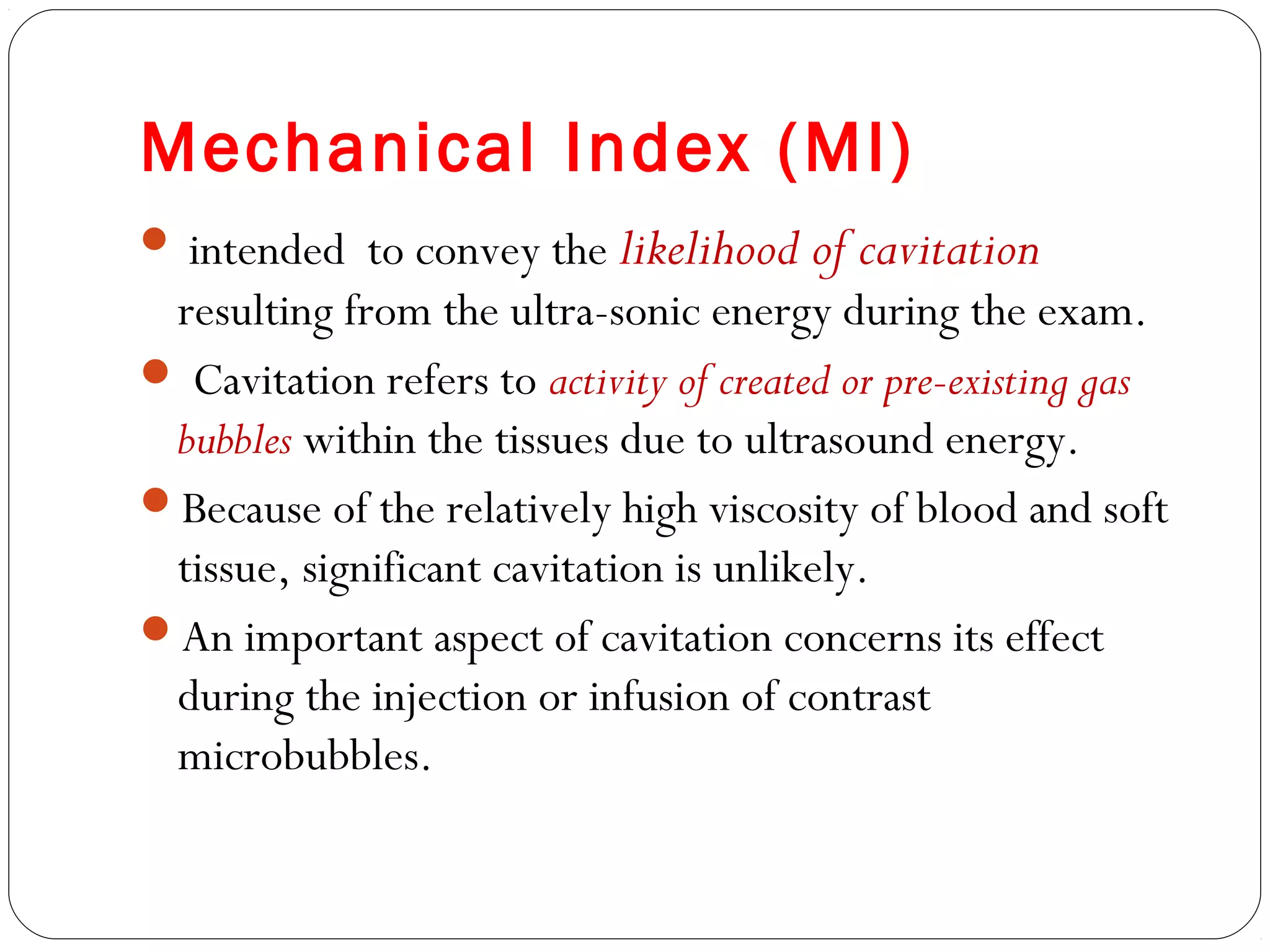 Mechanical Index (MI)
 intended to convey the likelihood of cavitation
resulting from the ultra-sonic energy during the exam.
 Cavitation refers to activity of created or pre-existing gas
bubbles within the tissues due to ultrasound energy.
Because of the relatively high viscosity of blood and soft
tissue, significant cavitation is unlikely.
An important aspect of cavitation concerns its effect
during the injection or infusion of contrast
microbubbles.
 