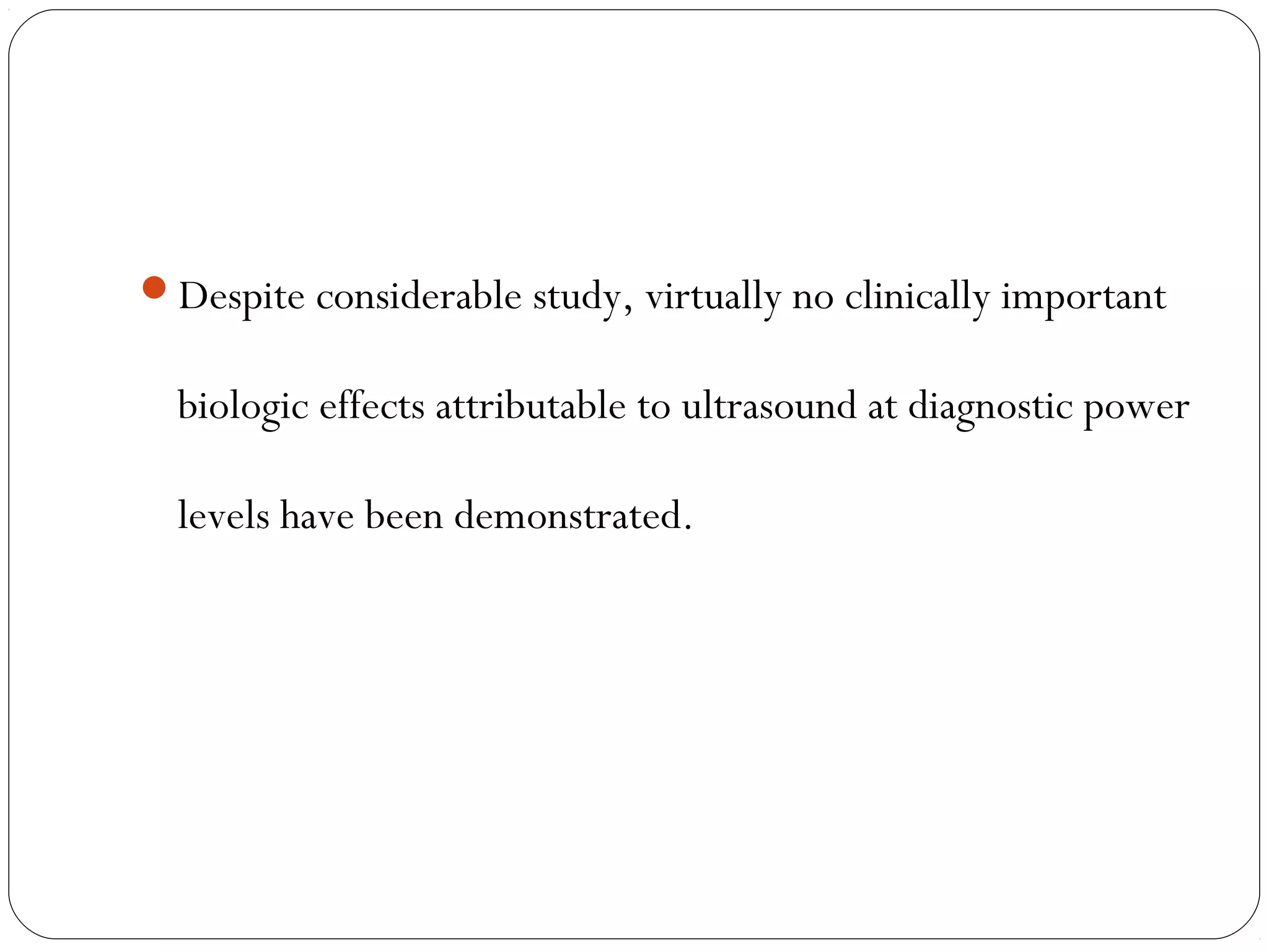 Despite considerable study, virtually no clinically important
biologic effects attributable to ultrasound at diagnostic power
levels have been demonstrated.
 