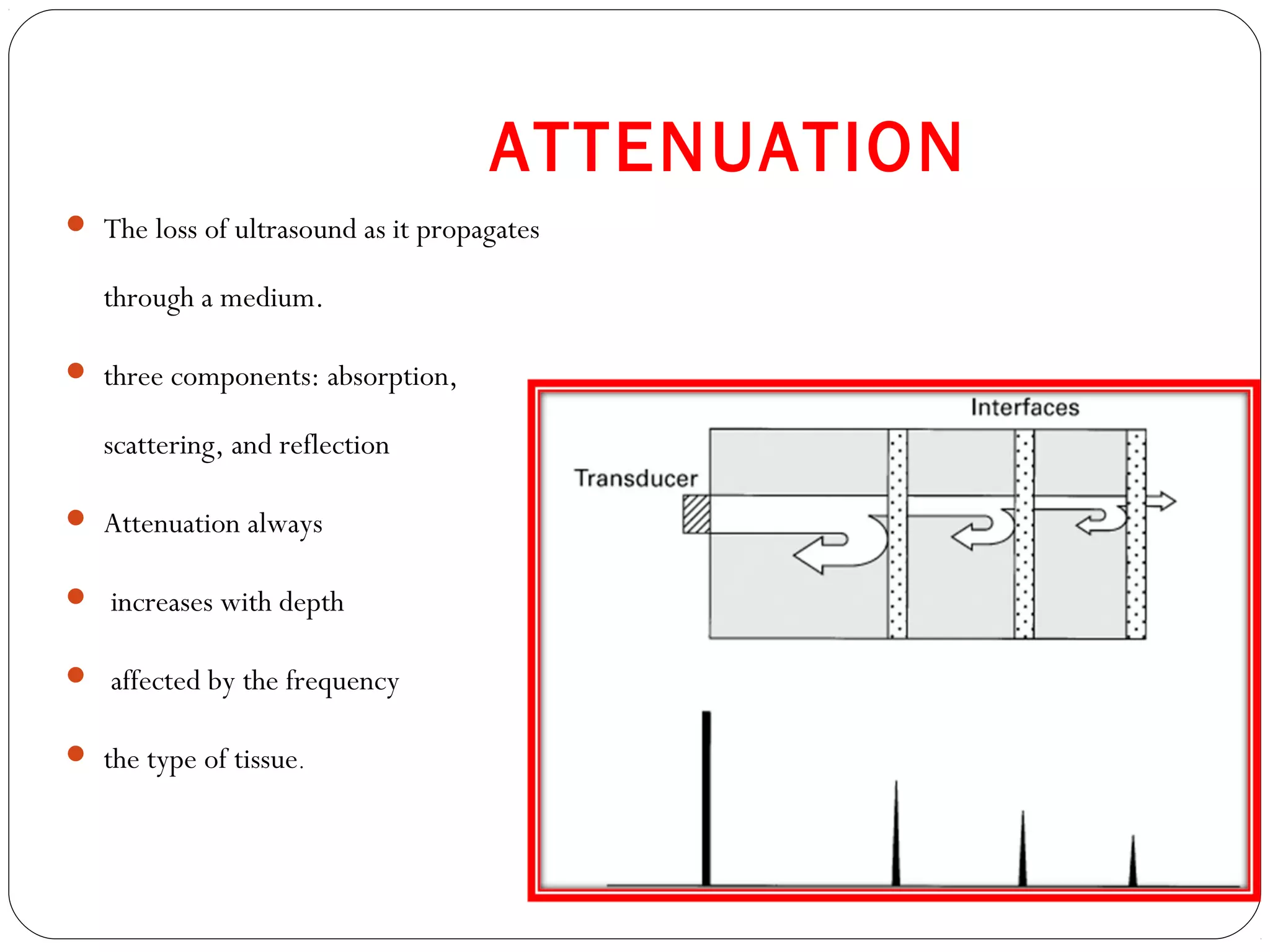 ATTENUATION
 The loss of ultrasound as it propagates
through a medium.
 three components: absorption,
scattering, and reflection
 Attenuation always
 increases with depth
 affected by the frequency
 the type of tissue.
 