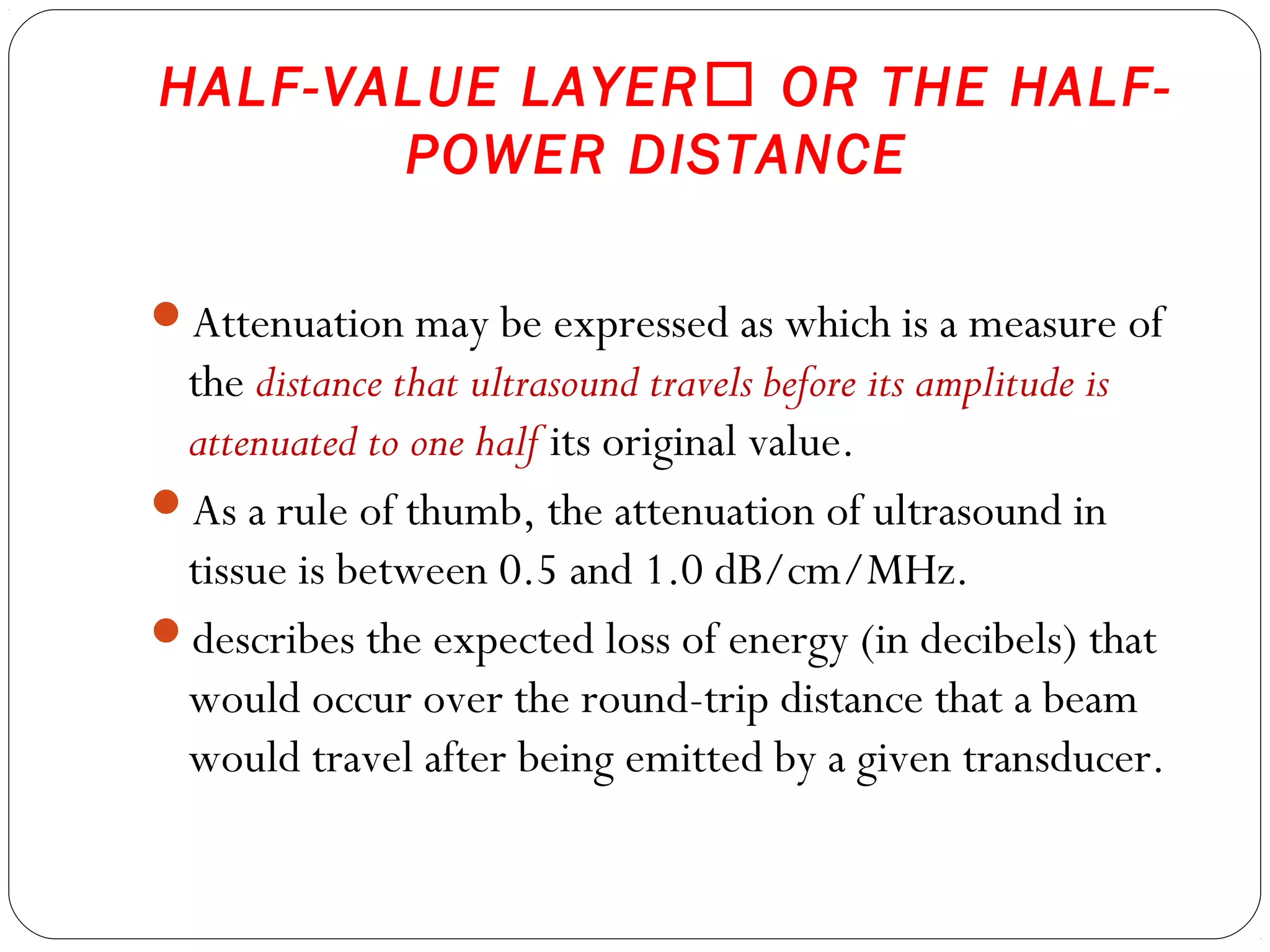 HALF-VALUE LAYER OR THE HALF-
POWER DISTANCE
Attenuation may be expressed as which is a measure of
the distance that ultrasound travels before its amplitude is
attenuated to one half its original value.
As a rule of thumb, the attenuation of ultrasound in
tissue is between 0.5 and 1.0 dB/cm/MHz.
describes the expected loss of energy (in decibels) that
would occur over the round-trip distance that a beam
would travel after being emitted by a given transducer.
 