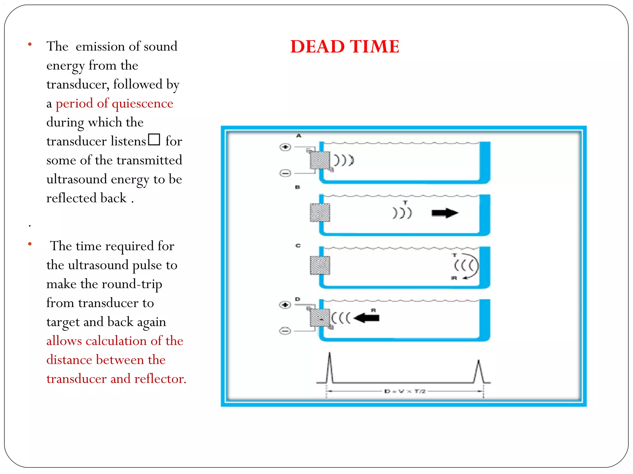 • The emission of sound
energy from the
transducer, followed by
a period of quiescence
during which the
transducer listens for
some of the transmitted
ultrasound energy to be
reflected back .
.
• The time required for
the ultrasound pulse to
make the round-trip
from transducer to
target and back again
allows calculation of the
distance between the
transducer and reflector.
DEAD TIME
 