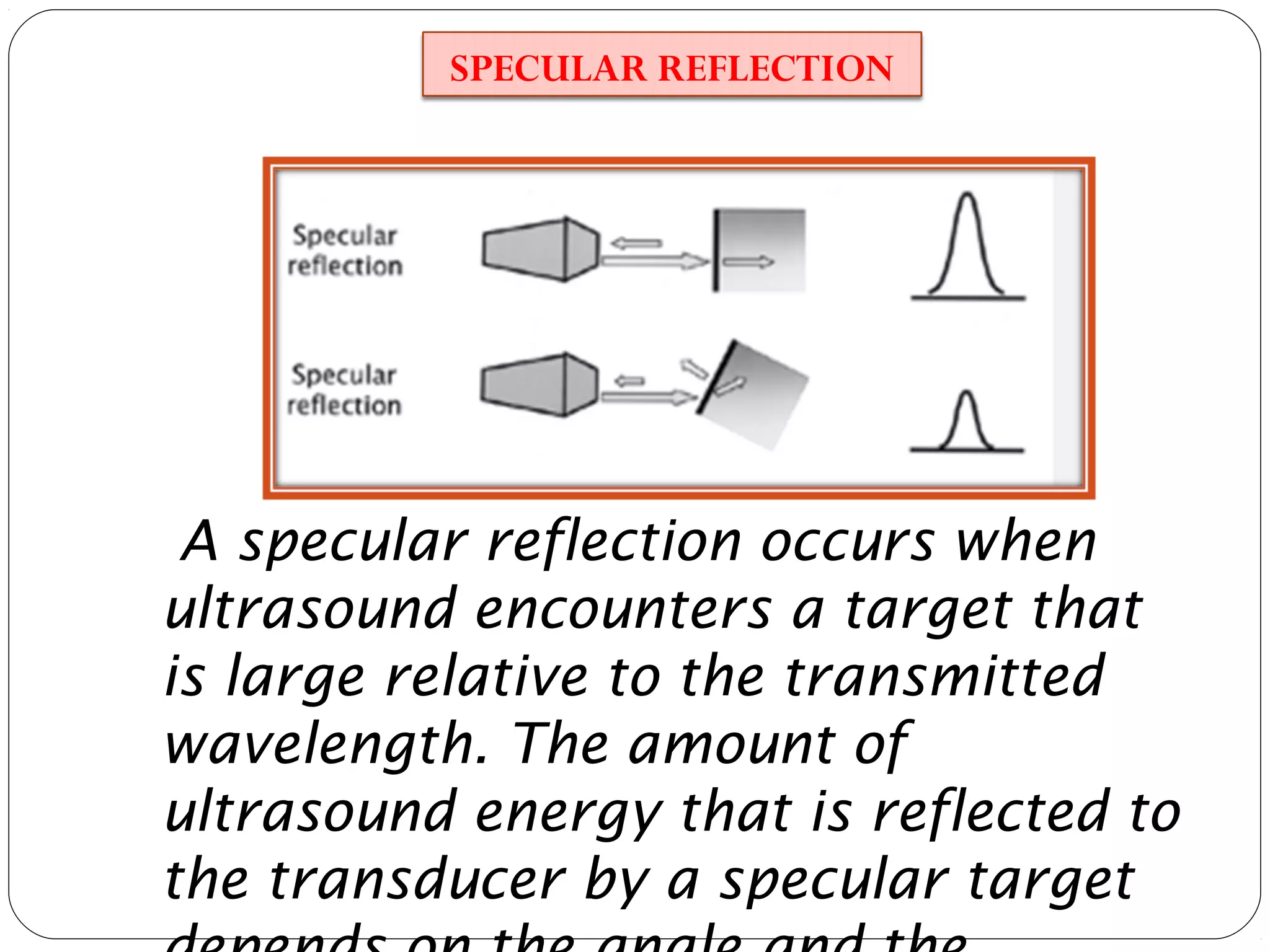 A specular reflection occurs when
ultrasound encounters a target that
is large relative to the transmitted
wavelength. The amount of
ultrasound energy that is reflected to
the transducer by a specular target
SPECULAR REFLECTION
 