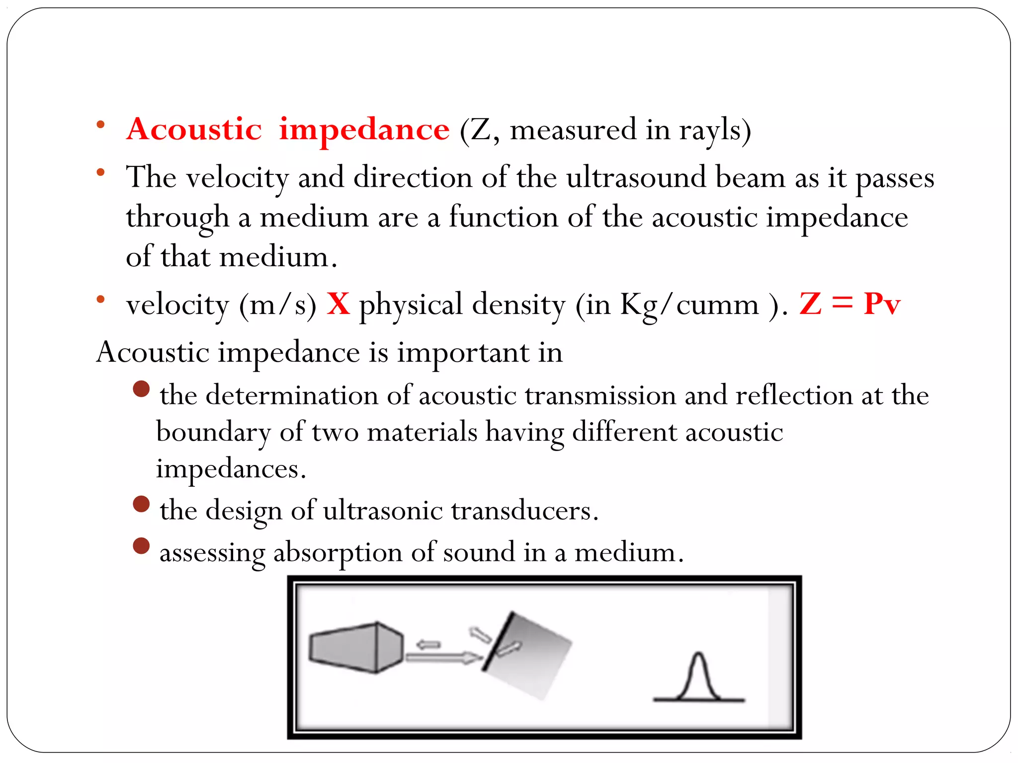 • Acoustic impedance (Z, measured in rayls)
• The velocity and direction of the ultrasound beam as it passes
through a medium are a function of the acoustic impedance
of that medium.
• velocity (m/s) X physical density (in Kg/cumm ). Z = Pv
Acoustic impedance is important in
the determination of acoustic transmission and reflection at the
boundary of two materials having different acoustic
impedances.
the design of ultrasonic transducers.
assessing absorption of sound in a medium.
 