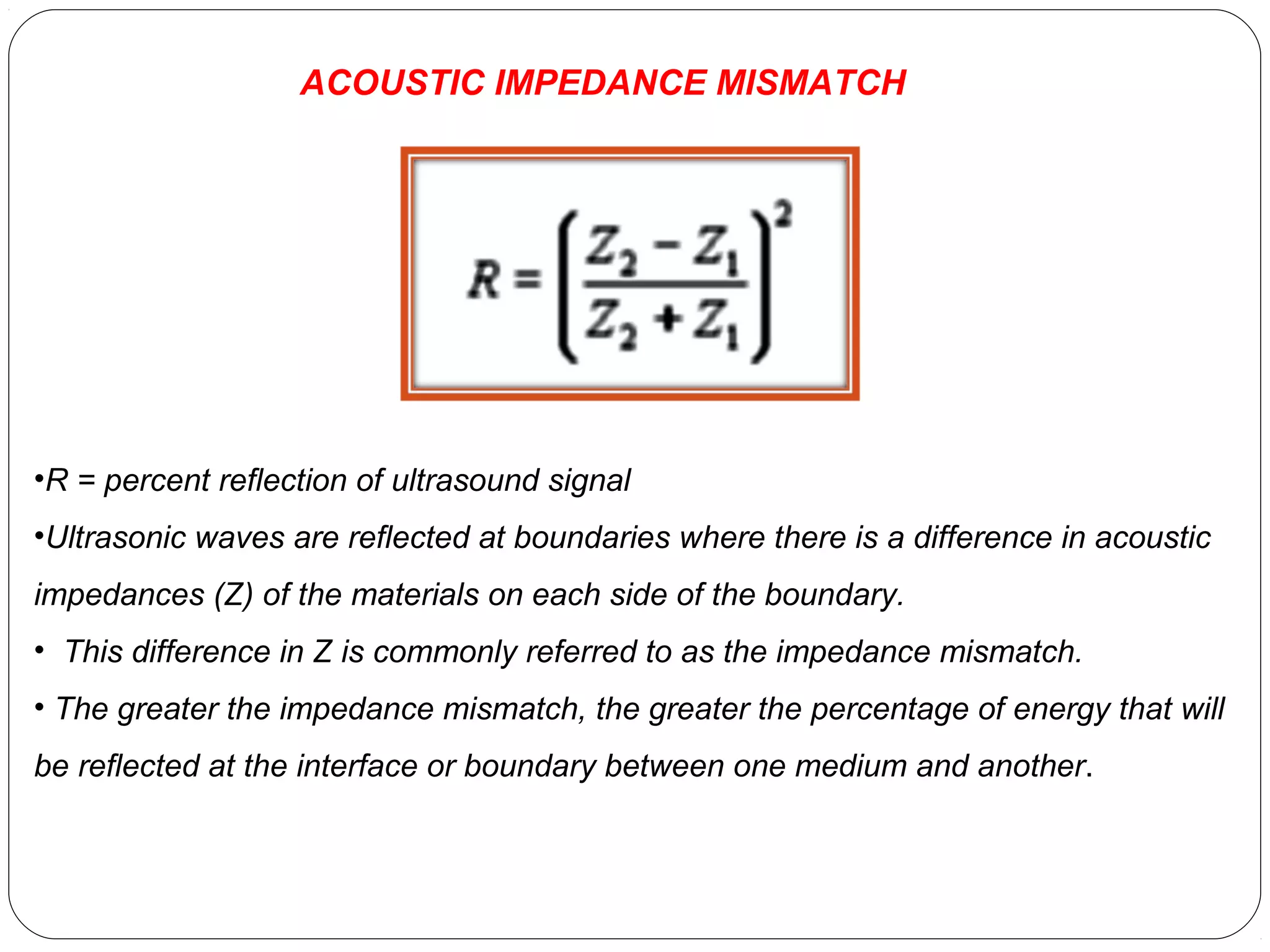 •R = percent reflection of ultrasound signal
•Ultrasonic waves are reflected at boundaries where there is a difference in acoustic
impedances (Z) of the materials on each side of the boundary.
• This difference in Z is commonly referred to as the impedance mismatch.
• The greater the impedance mismatch, the greater the percentage of energy that will
be reflected at the interface or boundary between one medium and another.
ACOUSTIC IMPEDANCE MISMATCH
 