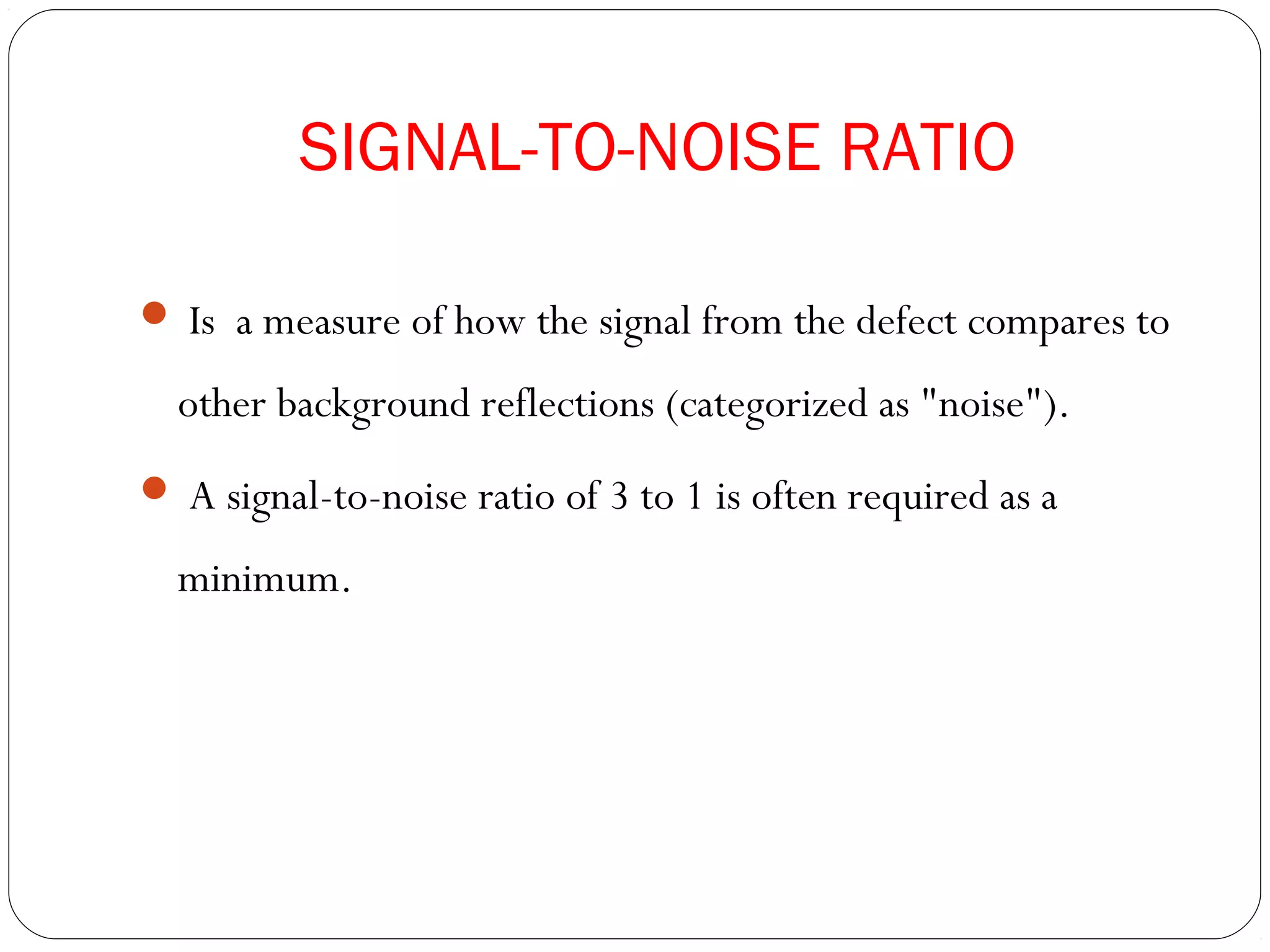 SIGNAL-TO-NOISE RATIO
 Is a measure of how the signal from the defect compares to
other background reflections (categorized as "noise").
 A signal-to-noise ratio of 3 to 1 is often required as a
minimum.
 