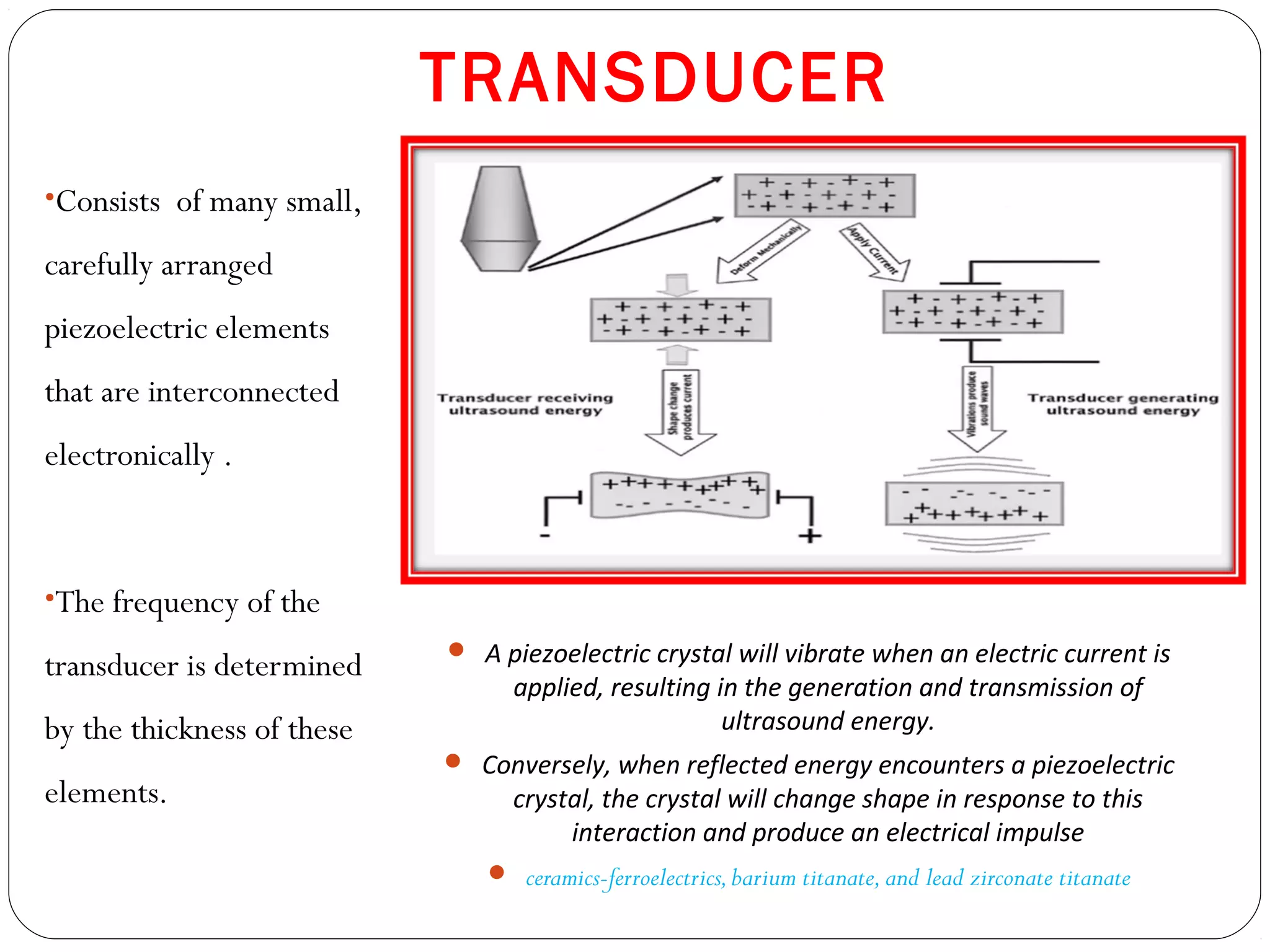 TRANSDUCER
•Consists of many small,
carefully arranged
piezoelectric elements
that are interconnected
electronically .
•The frequency of the
transducer is determined
by the thickness of these
elements.
 A piezoelectric crystal will vibrate when an electric current is
applied, resulting in the generation and transmission of
ultrasound energy.
 Conversely, when reflected energy encounters a piezoelectric
crystal, the crystal will change shape in response to this
interaction and produce an electrical impulse
 ceramics-ferroelectrics,barium titanate,and lead zirconate titanate
 