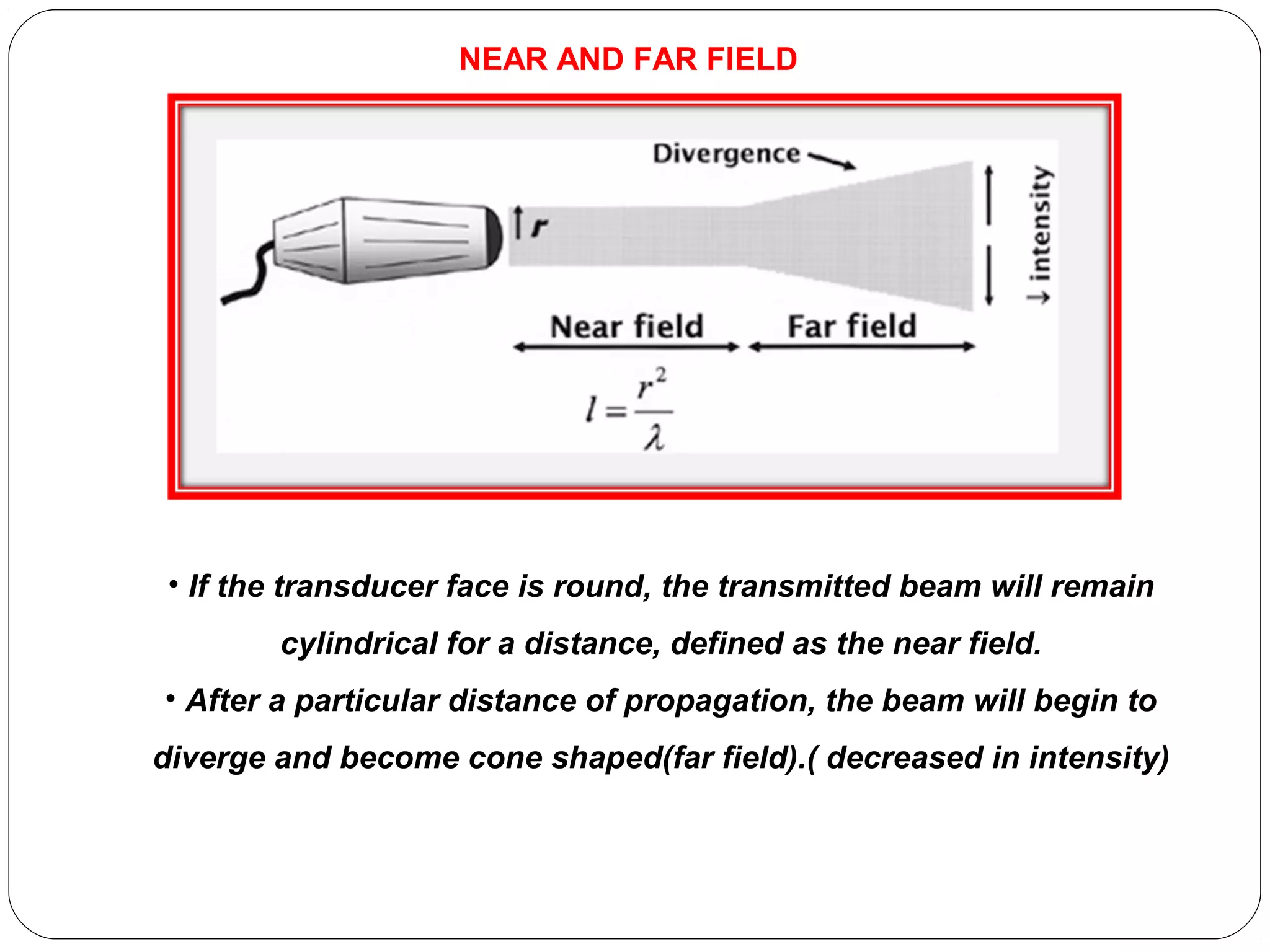 • If the transducer face is round, the transmitted beam will remain
cylindrical for a distance, defined as the near field.
• After a particular distance of propagation, the beam will begin to
diverge and become cone shaped(far field).( decreased in intensity)
NEAR AND FAR FIELD
 