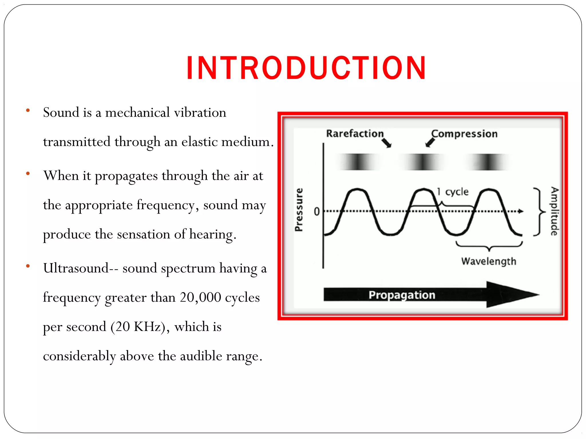 INTRODUCTION
• Sound is a mechanical vibration
transmitted through an elastic medium.
• When it propagates through the air at
the appropriate frequency, sound may
produce the sensation of hearing.
• Ultrasound-- sound spectrum having a
frequency greater than 20,000 cycles
per second (20 KHz), which is
considerably above the audible range.
 