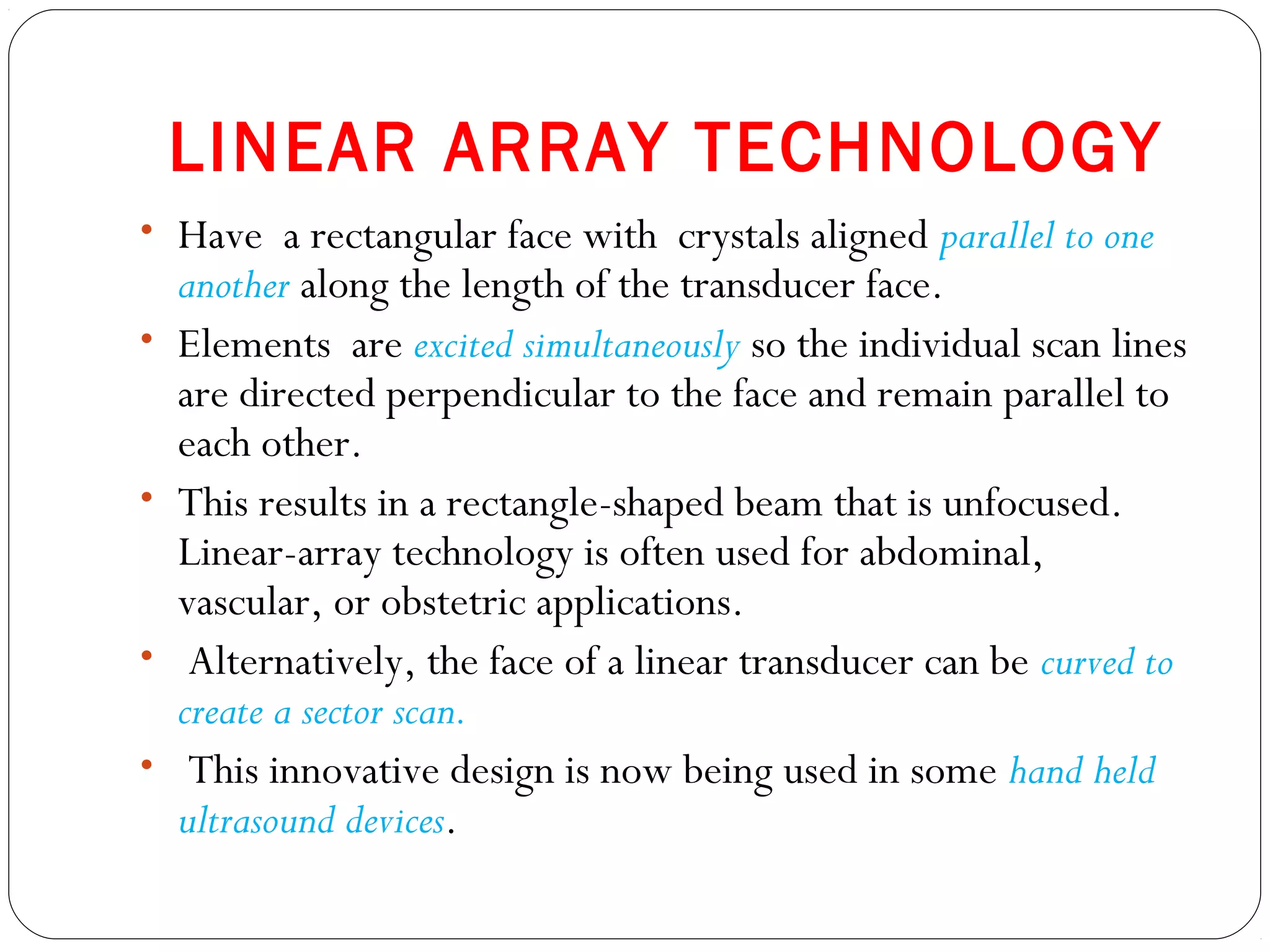 LINEAR ARRAY TECHNOLOGY
• Have a rectangular face with crystals aligned parallel to one
another along the length of the transducer face.
• Elements are excited simultaneously so the individual scan lines
are directed perpendicular to the face and remain parallel to
each other.
• This results in a rectangle-shaped beam that is unfocused.
Linear-array technology is often used for abdominal,
vascular, or obstetric applications.
• Alternatively, the face of a linear transducer can be curved to
create a sector scan.
• This innovative design is now being used in some hand held
ultrasound devices.
 