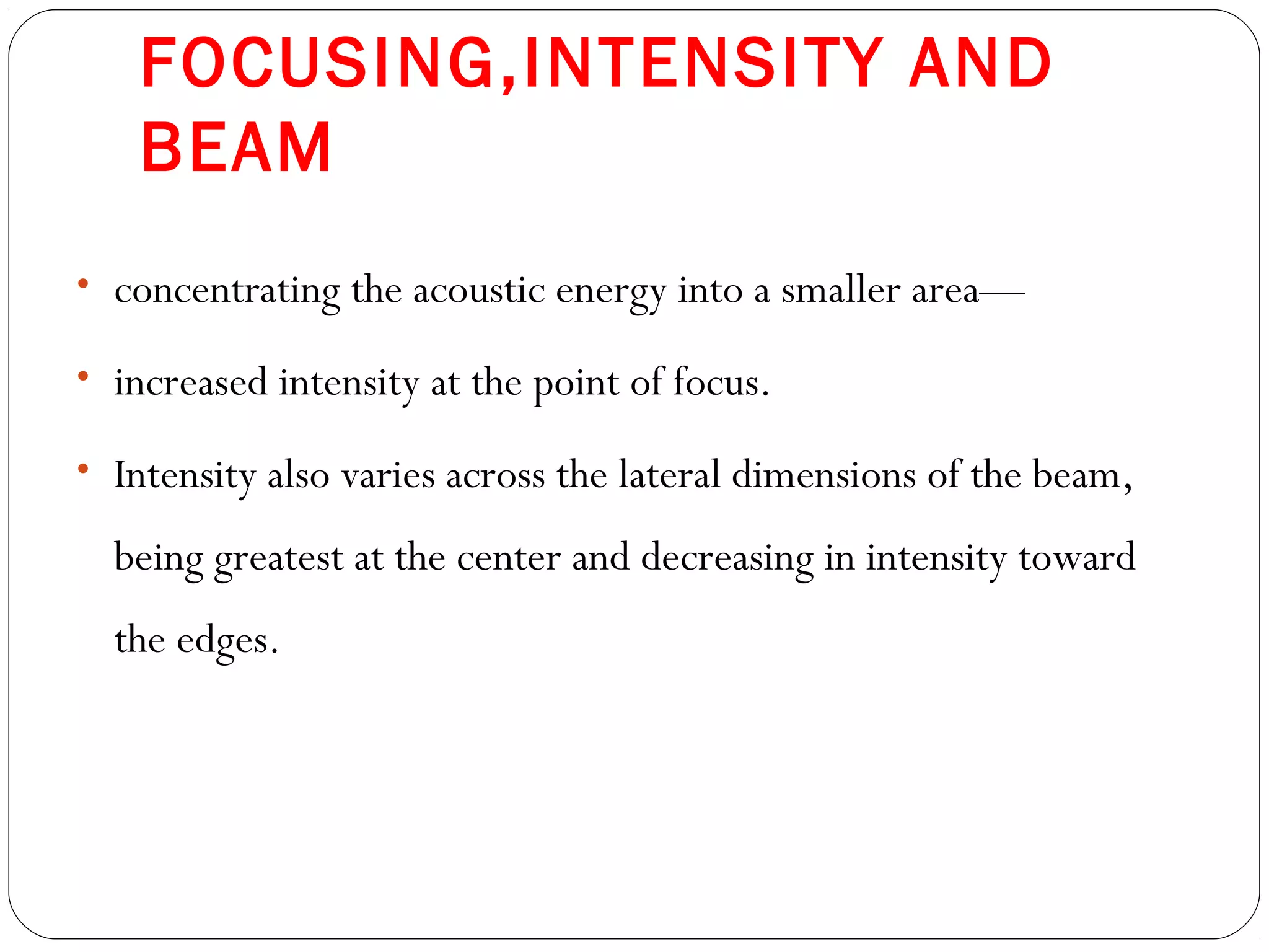 FOCUSING,INTENSITY AND
BEAM
• concentrating the acoustic energy into a smaller area—
• increased intensity at the point of focus.
• Intensity also varies across the lateral dimensions of the beam,
being greatest at the center and decreasing in intensity toward
the edges.
 