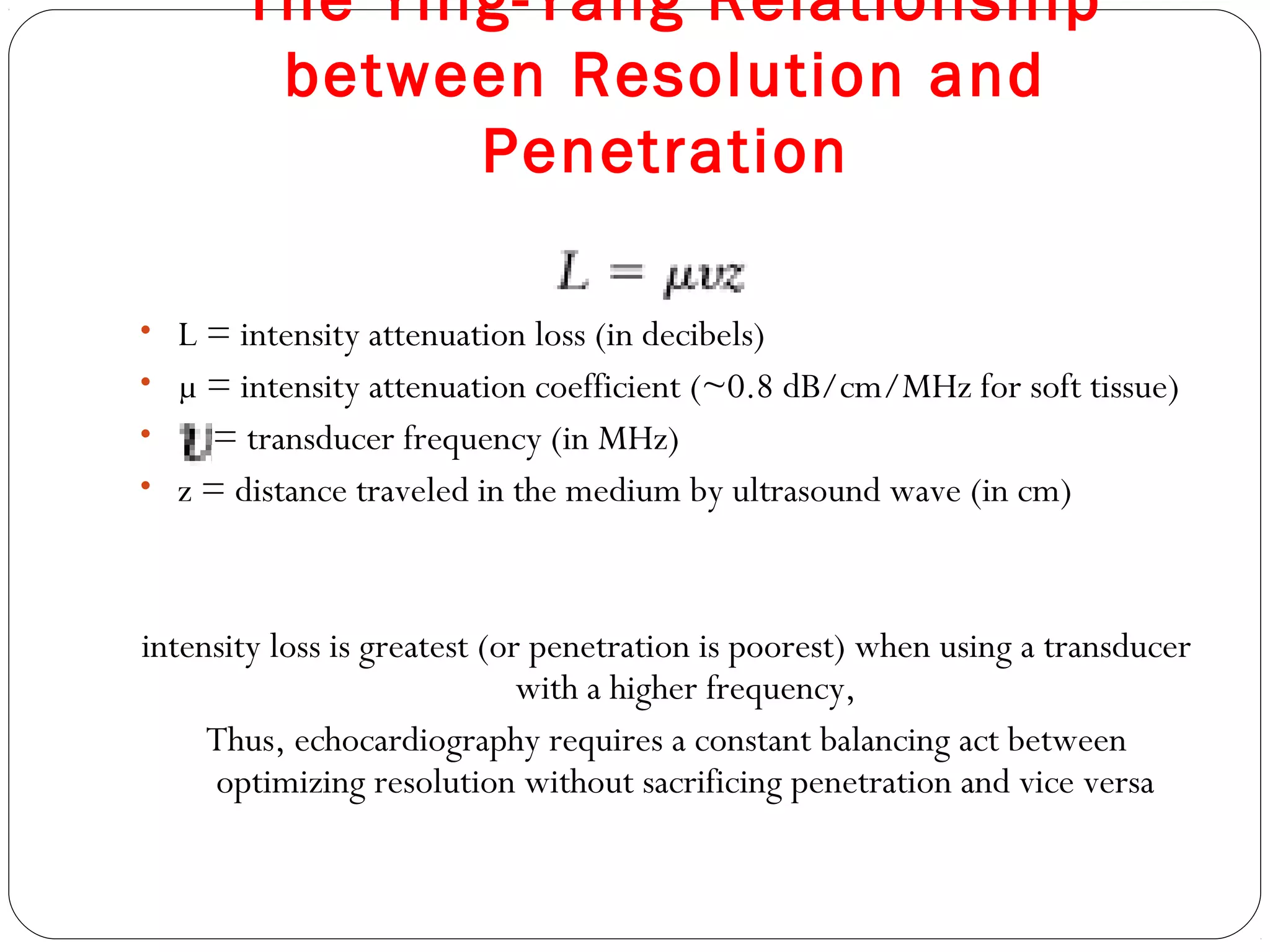 The Ying-Yang Relationship
between Resolution and
Penetration
• L = intensity attenuation loss (in decibels)
• µ = intensity attenuation coefficient (~0.8 dB/cm/MHz for soft tissue)
• = transducer frequency (in MHz)
• z = distance traveled in the medium by ultrasound wave (in cm)
intensity loss is greatest (or penetration is poorest) when using a transducer
with a higher frequency,
Thus, echocardiography requires a constant balancing act between
optimizing resolution without sacrificing penetration and vice versa
 