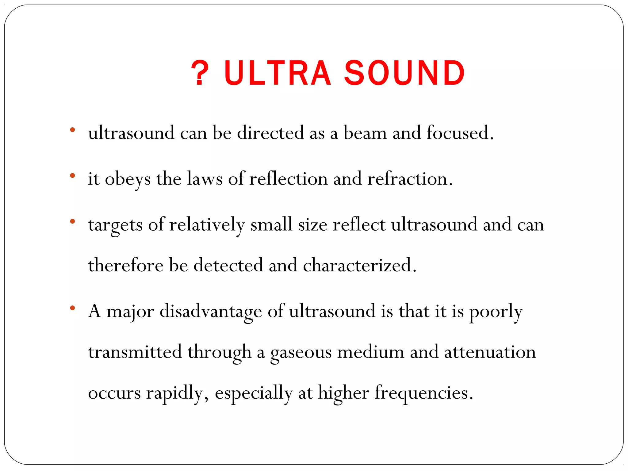 ? ULTRA SOUND
• ultrasound can be directed as a beam and focused.
• it obeys the laws of reflection and refraction.
• targets of relatively small size reflect ultrasound and can
therefore be detected and characterized.
• A major disadvantage of ultrasound is that it is poorly
transmitted through a gaseous medium and attenuation
occurs rapidly, especially at higher frequencies.
 