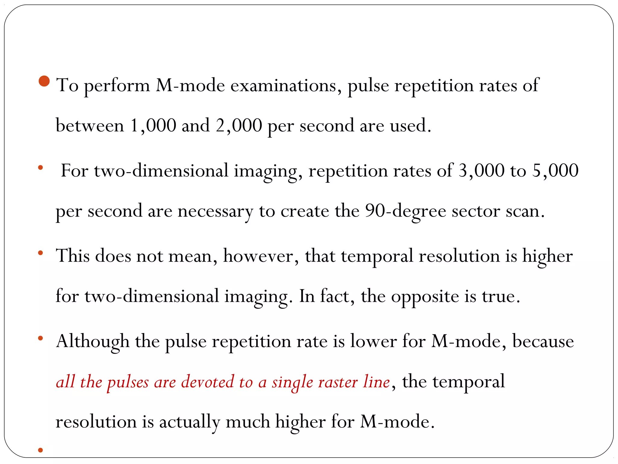 To perform M-mode examinations, pulse repetition rates of
between 1,000 and 2,000 per second are used.
• For two-dimensional imaging, repetition rates of 3,000 to 5,000
per second are necessary to create the 90-degree sector scan.
• This does not mean, however, that temporal resolution is higher
for two-dimensional imaging. In fact, the opposite is true.
• Although the pulse repetition rate is lower for M-mode, because
all the pulses are devoted to a single raster line, the temporal
resolution is actually much higher for M-mode.
•
 
