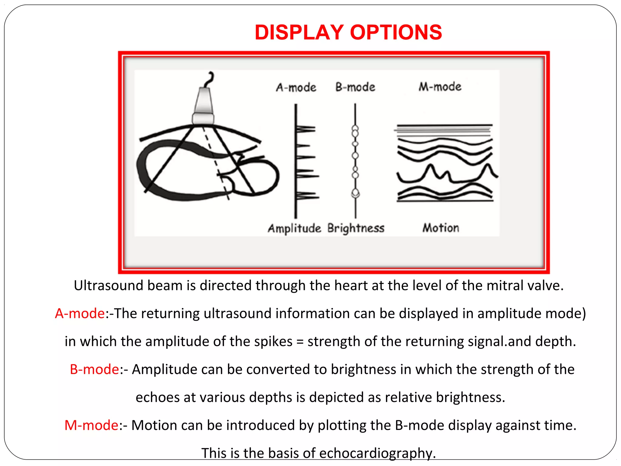 Ultrasound beam is directed through the heart at the level of the mitral valve.
A-mode:-The returning ultrasound information can be displayed in amplitude mode)
in which the amplitude of the spikes = strength of the returning signal.and depth.
B-mode:- Amplitude can be converted to brightness in which the strength of the
echoes at various depths is depicted as relative brightness.
M-mode:- Motion can be introduced by plotting the B-mode display against time.
This is the basis of echocardiography.
DISPLAY OPTIONS
 