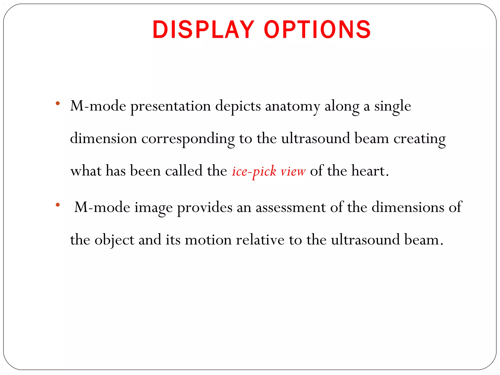 DISPLAY OPTIONS
• M-mode presentation depicts anatomy along a single
dimension corresponding to the ultrasound beam creating
what has been called the ice-pick view of the heart.
• M-mode image provides an assessment of the dimensions of
the object and its motion relative to the ultrasound beam.
 