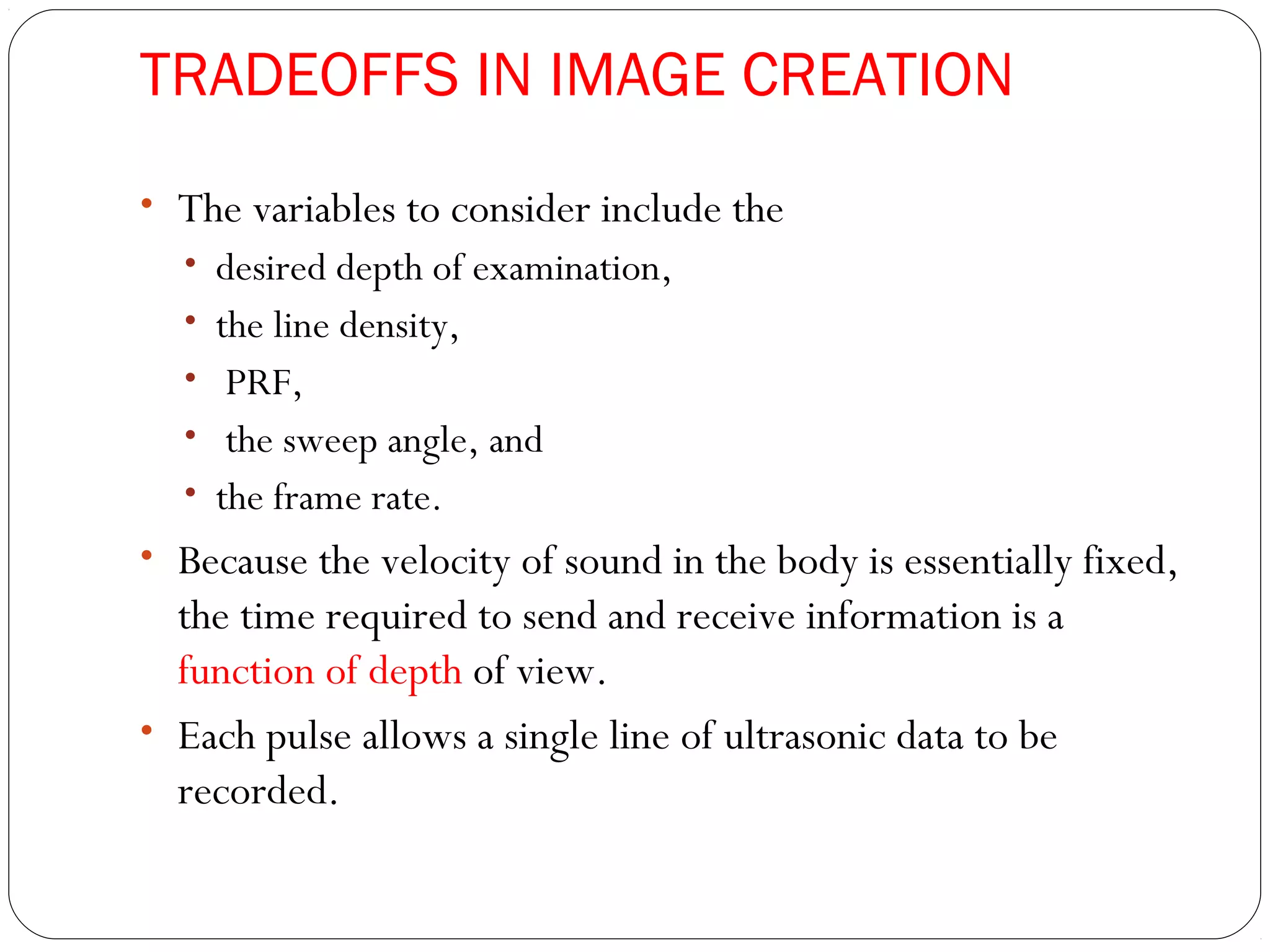 TRADEOFFS IN IMAGE CREATION
• The variables to consider include the
• desired depth of examination,
• the line density,
• PRF,
• the sweep angle, and
• the frame rate.
• Because the velocity of sound in the body is essentially fixed,
the time required to send and receive information is a
function of depth of view.
• Each pulse allows a single line of ultrasonic data to be
recorded.
 