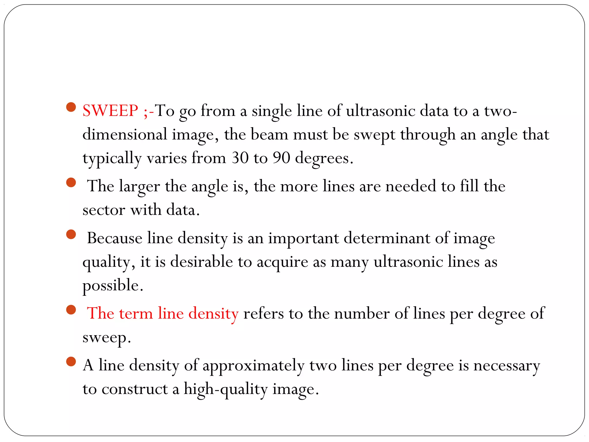 SWEEP ;-To go from a single line of ultrasonic data to a two-
dimensional image, the beam must be swept through an angle that
typically varies from 30 to 90 degrees.
 The larger the angle is, the more lines are needed to fill the
sector with data.
 Because line density is an important determinant of image
quality, it is desirable to acquire as many ultrasonic lines as
possible.
 The term line density refers to the number of lines per degree of
sweep.
A line density of approximately two lines per degree is necessary
to construct a high-quality image.
 
