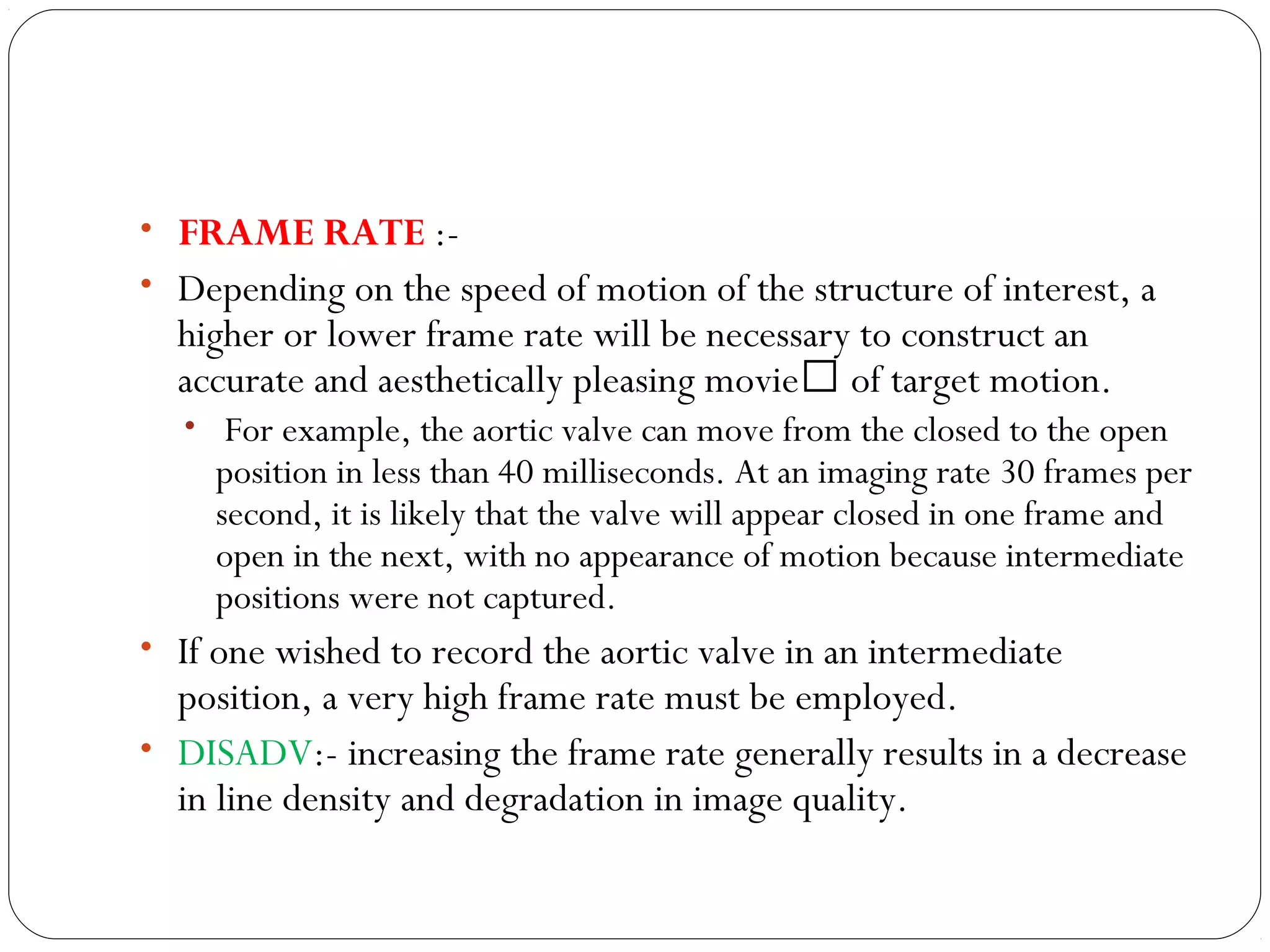 • FRAME RATE :-
• Depending on the speed of motion of the structure of interest, a
higher or lower frame rate will be necessary to construct an
accurate and aesthetically pleasing movie of target motion.
• For example, the aortic valve can move from the closed to the open
position in less than 40 milliseconds. At an imaging rate 30 frames per
second, it is likely that the valve will appear closed in one frame and
open in the next, with no appearance of motion because intermediate
positions were not captured.
• If one wished to record the aortic valve in an intermediate
position, a very high frame rate must be employed.
• DISADV:- increasing the frame rate generally results in a decrease
in line density and degradation in image quality.
 