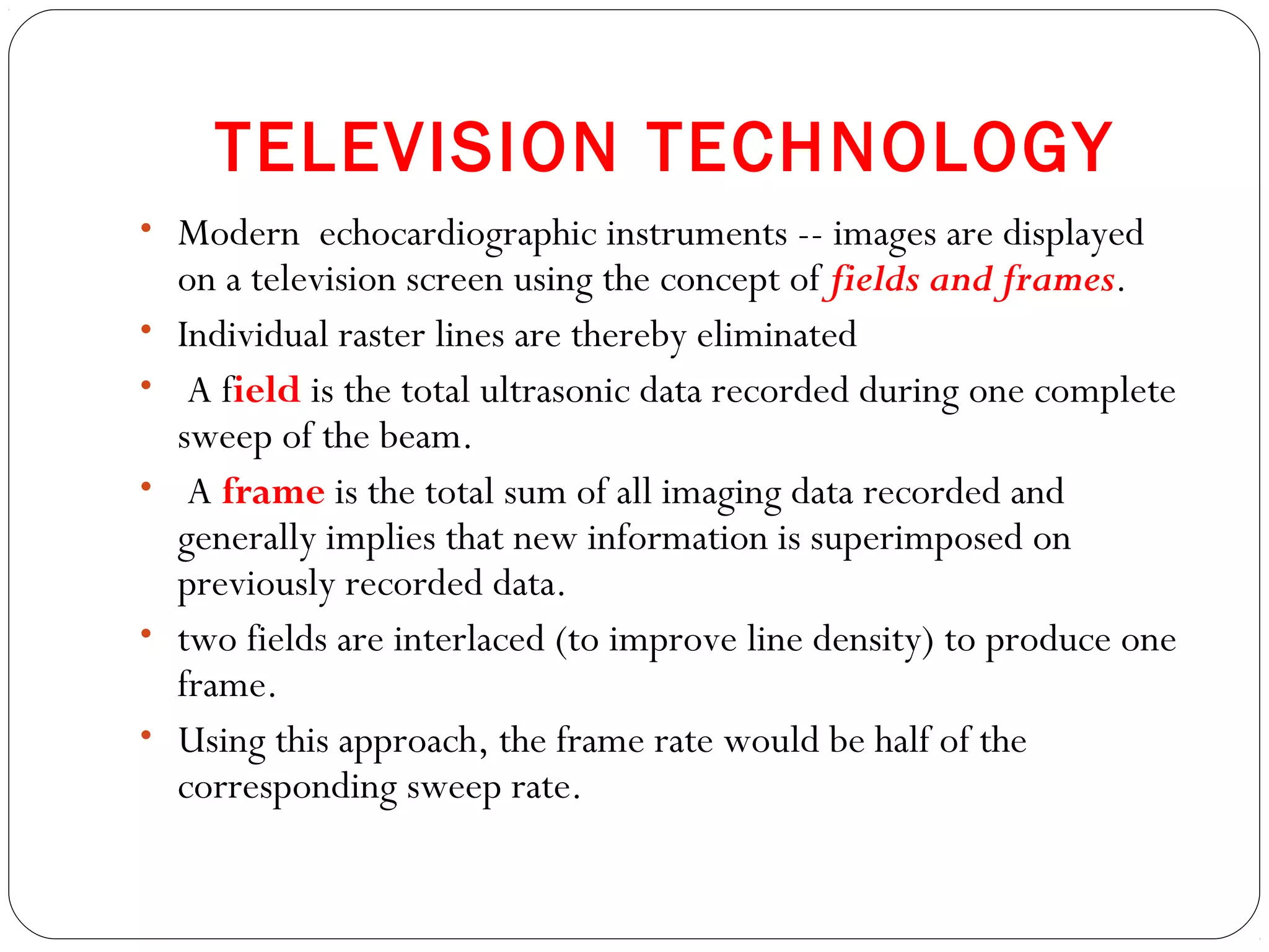 TELEVISION TECHNOLOGY
• Modern echocardiographic instruments -- images are displayed
on a television screen using the concept of fields and frames.
• Individual raster lines are thereby eliminated
• A field is the total ultrasonic data recorded during one complete
sweep of the beam.
• A frame is the total sum of all imaging data recorded and
generally implies that new information is superimposed on
previously recorded data.
• two fields are interlaced (to improve line density) to produce one
frame.
• Using this approach, the frame rate would be half of the
corresponding sweep rate.
 